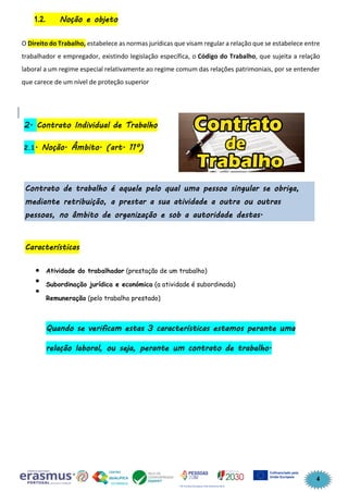 4
1.2. Noção e objeto
O Direito do Trabalho, estabelece as normas jurídicas que visam regular a relação que se estabelece entre
trabalhador e empregador, existindo legislação específica, o Código do Trabalho, que sujeita a relação
laboral a um regime especial relativamente ao regime comum das relações patrimoniais, por se entender
que carece de um nível de proteção superior
2. Contrato Individual de Trabalho
2.1. Noção. Âmbito. (art. 11º)
Contrato de trabalho é aquele pelo qual uma pessoa singular se obriga,
mediante retribuição, a prestar a sua atividade a outra ou outras
pessoas, no âmbito de organização e sob a autoridade destas.
Características
Atividade do trabalhador (prestação de um trabalho)
Subordinação jurídica e económica (a atividade é subordinada)
Remuneração (pelo trabalho prestado)
Quando se verificam estas 3 características estamos perante uma
relação laboral, ou seja, perante um contrato de trabalho.
 