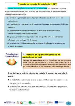 5
Presunção de contrato de trabalho (art. 12º)
1 – Presume-se a existência de contrato de trabalho quando, na relação entre a pessoa
que presta uma atividade e outra ou outras que dela beneficiam, se verifiquem algumas
das seguintes características:
a) A atividade seja realizada em local pertencente ao seu beneficiário ou por ele
determinado;
b) Os equipamentos e instrumentos de trabalho utilizados pertençam ao beneficiário da
atividade;
c) O prestador de atividade observe horas de início e de termo da prestação,
determinadas pelo beneficiário da mesma;
d) Seja paga, com determinada periodicidade, uma quantia certa ao prestador de
atividade, como contrapartida da mesma;
e) O prestador de atividade desempenhe funções de direção ou chefia na estrutura
orgânica da empresa.
2.2. Distinção de figuras afins (contrato de
prestações de serviço)
O que distingue o contrato individual de trabalho do contrato de prestação de
serviços
 o trabalhador subordinado exerce a sua atividade sob as ordens e com
instrumentos do empregador,
 o trabalhador autónomo fá-lo com independência, obrigando-se a proporcionar,
apenas, um certo resultado.
Contrato de prestação de serviços é aquele em que uma pessoa se
obriga, com ou sem retribuição, a proporcionar à outra parte o
resultado de trabalho intelectual ou manual por ela desenvolvido, sem
que exista autoridade ou direção de uma parte em relação à outra.
 