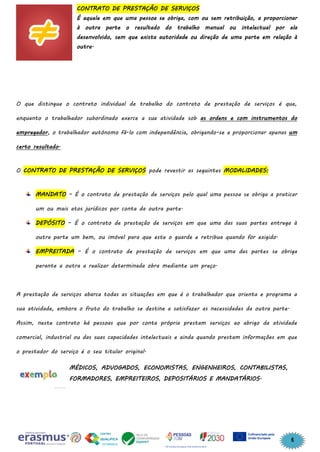 6
CONTRATO DE PRESTAÇÃO DE SERVIÇOS
É aquele em que uma pessoa se obriga, com ou sem retribuição, a proporcionar
à outra parte o resultado do trabalho manual ou intelectual por ela
desenvolvido, sem que exista autoridade ou direção de uma parte em relação à
outra.
O que distingue o contrato individual de trabalho do contrato de prestação de serviços é que,
enquanto o trabalhador subordinado exerce a sua atividade sob as ordens e com instrumentos do
empregador, o trabalhador autónomo fá-lo com independência, obrigando-se a proporcionar apenas um
certo resultado.
O CONTRATO DE PRESTAÇÃO DE SERVIÇOS pode revestir as seguintes MODALIDADES:
MANDATO – É o contrato de prestação de serviços pelo qual uma pessoa se obriga a praticar
um ou mais atos jurídicos por conta da outra parte.
DEPÓSITO – É o contrato de prestação de serviços em que uma das suas partes entrega à
outra parte um bem, ou imóvel para que este o guarde e retribua quando for exigido.
EMPREITADA – É o contrato de prestação de serviços em que uma das partes se obriga
perante a outra a realizar determinada obra mediante um preço.
A prestação de serviços abarca todas as situações em que é o trabalhador que orienta e programa a
sua atividade, embora o fruto do trabalho se destine a satisfazer as necessidades da outra parte.
Assim, neste contrato há pessoas que por conta própria prestam serviços ao abrigo da atividade
comercial, industrial ou das suas capacidades intelectuais e ainda quando prestam informações em que
o prestador do serviço é o seu titular original.
MÉDICOS, ADVOGADOS, ECONOMISTAS, ENGENHEIROS, CONTABILISTAS,
FORMADORES, EMPREITEIROS, DEPOSITÁRIOS E MANDATÁRIOS.
 