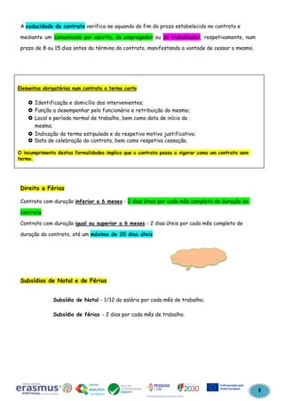 8
A caducidade do contrato verifica-se aquando do fim do prazo estabelecido no contrato e
mediante um comunicado por escrito, do empregador ou do trabalhador, respetivamente, num
prazo de 8 ou 15 dias antes do término do contrato, manifestando a vontade de cessar o mesmo.
Direito a Férias
Contrato com duração inferior a 6 meses - 2 dias úteis por cada mês completo de duração do
contrato
Contrato com duração igual ou superior a 6 meses - 2 dias úteis por cada mês completo de
duração do contrato, até um máximo de 20 dias úteis
Subsídios de Natal e de Férias
Subsídio de Natal - 1/12 do salário por cada mês de trabalho;
Subsídio de férias - 2 dias por cada mês de trabalho.
Elementos obrigatórios num contrato a termo certo
 Identificação e domicílio dos intervenientes;
 Função a desempenhar pelo funcionário e retribuição do mesmo;
 Local e período normal de trabalho, bem como data de início do
mesmo;
 Indicação do termo estipulado e do respetivo motivo justificativo;
 Data de celebração do contrato, bem como respetiva cessação.
O incumprimento destas formalidades implica que o contrato passa a vigorar como um contrato sem
termo.
 