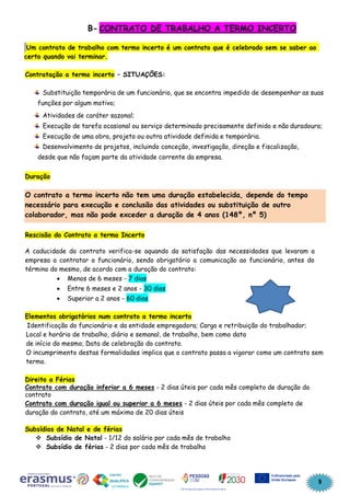9
B- CONTRATO DE TRABALHO A TERMO INCERTO
Um contrato de trabalho com termo incerto é um contrato que é celebrado sem se saber ao
certo quando vai terminar.
Contratação a termo incerto – SITUAÇÕES:
Substituição temporária de um funcionário, que se encontra impedido de desempenhar as suas
funções por algum motivo;
Atividades de caráter sazonal;
Execução de tarefa ocasional ou serviço determinado precisamente definido e não duradouro;
Execução de uma obra, projeto ou outra atividade definida e temporária.
Desenvolvimento de projetos, incluindo conceção, investigação, direção e fiscalização,
desde que não façam parte da atividade corrente da empresa.
Duração
Rescisão do Contrato a termo Incerto
A caducidade do contrato verifica-se aquando da satisfação das necessidades que levaram a
empresa a contratar o funcionário, sendo obrigatório a comunicação ao funcionário, antes do
término do mesmo, de acordo com a duração do contrato:
• Menos de 6 meses - 7 dias
• Entre 6 meses e 2 anos - 30 dias
• Superior a 2 anos - 60 dias
Elementos obrigatórios num contrato a termo incerto
Identificação do funcionário e da entidade empregadora; Cargo e retribuição do trabalhador;
Local e horário de trabalho, diário e semanal, de trabalho, bem como data
de início do mesmo; Data de celebração do contrato.
O incumprimento destas formalidades implica que o contrato passa a vigorar como um contrato sem
termo.
Direito a Férias
Contrato com duração inferior a 6 meses - 2 dias úteis por cada mês completo de duração do
contrato
Contrato com duração igual ou superior a 6 meses - 2 dias úteis por cada mês completo de
duração do contrato, até um máximo de 20 dias úteis
Subsídios de Natal e de férias
❖ Subsídio de Natal - 1/12 do salário por cada mês de trabalho
❖ Subsídio de férias - 2 dias por cada mês de trabalho
O contrato a termo incerto não tem uma duração estabelecida, depende do tempo
necessário para execução e conclusão das atividades ou substituição de outro
colaborador, mas não pode exceder a duração de 4 anos (148º, nº 5)
 