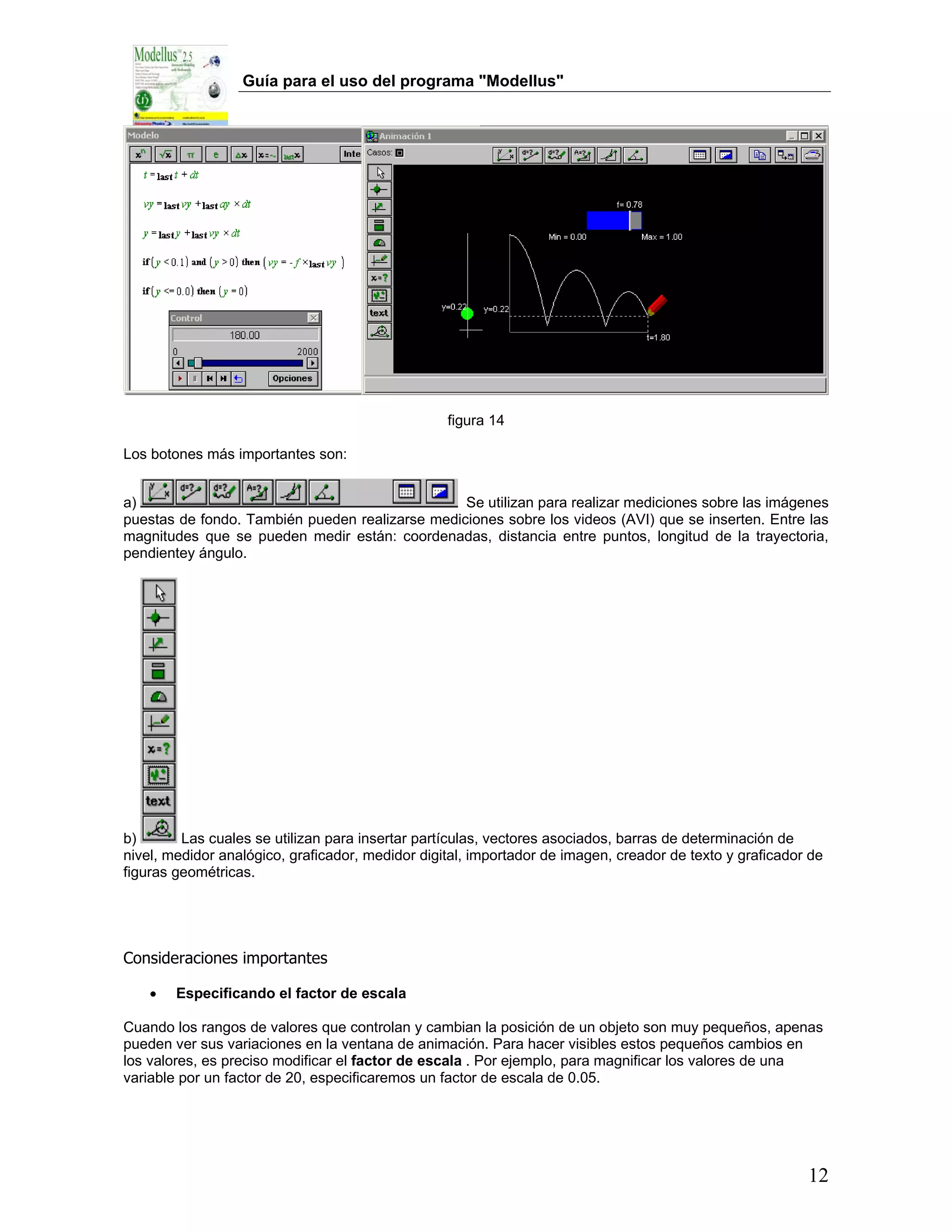 Guía para el uso del programa "Modellus"




                                                  figura 14

Los botones más importantes son:


a)                                               Se utilizan para realizar mediciones sobre las imágenes
puestas de fondo. También pueden realizarse mediciones sobre los videos (AVI) que se inserten. Entre las
magnitudes que se pueden medir están: coordenadas, distancia entre puntos, longitud de la trayectoria,
pendientey ángulo.




b)       Las cuales se utilizan para insertar partículas, vectores asociados, barras de determinación de
nivel, medidor analógico, graficador, medidor digital, importador de imagen, creador de texto y graficador de
figuras geométricas.




Consideraciones importantes

    •   Especificando el factor de escala

Cuando los rangos de valores que controlan y cambian la posición de un objeto son muy pequeños, apenas
pueden ver sus variaciones en la ventana de animación. Para hacer visibles estos pequeños cambios en
los valores, es preciso modificar el factor de escala . Por ejemplo, para magnificar los valores de una
variable por un factor de 20, especificaremos un factor de escala de 0.05.




                                                                                                          12
 