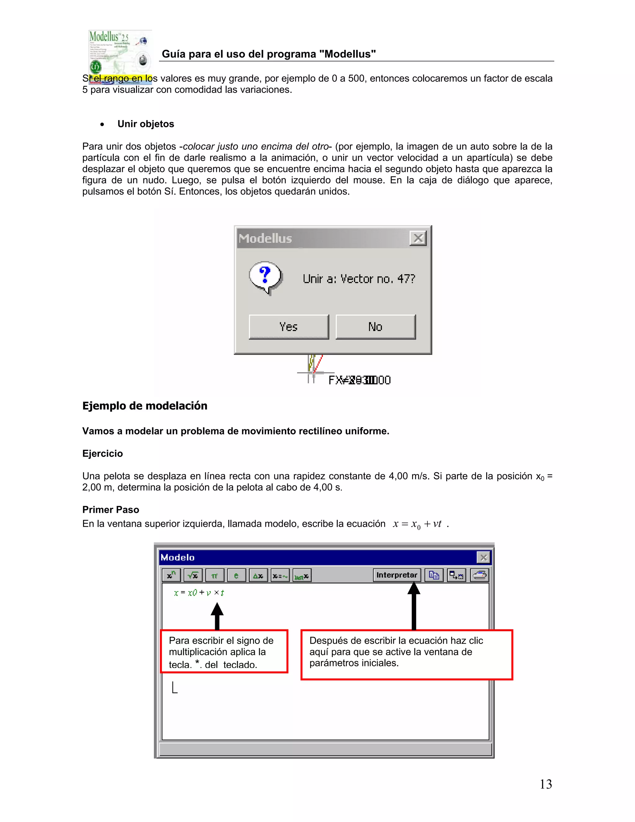 Guía para el uso del programa "Modellus"

Si el rango en los valores es muy grande, por ejemplo de 0 a 500, entonces colocaremos un factor de escala
5 para visualizar con comodidad las variaciones.


   •    Unir objetos

Para unir dos objetos -colocar justo uno encima del otro- (por ejemplo, la imagen de un auto sobre la de la
partícula con el fin de darle realismo a la animación, o unir un vector velocidad a un apartícula) se debe
desplazar el objeto que queremos que se encuentre encima hacia el segundo objeto hasta que aparezca la
figura de un nudo. Luego, se pulsa el botón izquierdo del mouse. En la caja de diálogo que aparece,
pulsamos el botón Sí. Entonces, los objetos quedarán unidos.




Ejemplo de modelación

Vamos a modelar un problema de movimiento rectilíneo uniforme.

Ejercicio

Una pelota se desplaza en línea recta con una rapidez constante de 4,00 m/s. Si parte de la posición x0 =
2,00 m, determina la posición de la pelota al cabo de 4,00 s.

Primer Paso
En la ventana superior izquierda, llamada modelo, escribe la ecuación   x = x 0 + vt .




                   Para escribir el signo de       Después de escribir la ecuación haz clic
                   multiplicación aplica la        aquí para que se active la ventana de
                   tecla, *, del teclado.          parámetros iniciales.




                                                                                                       13
 