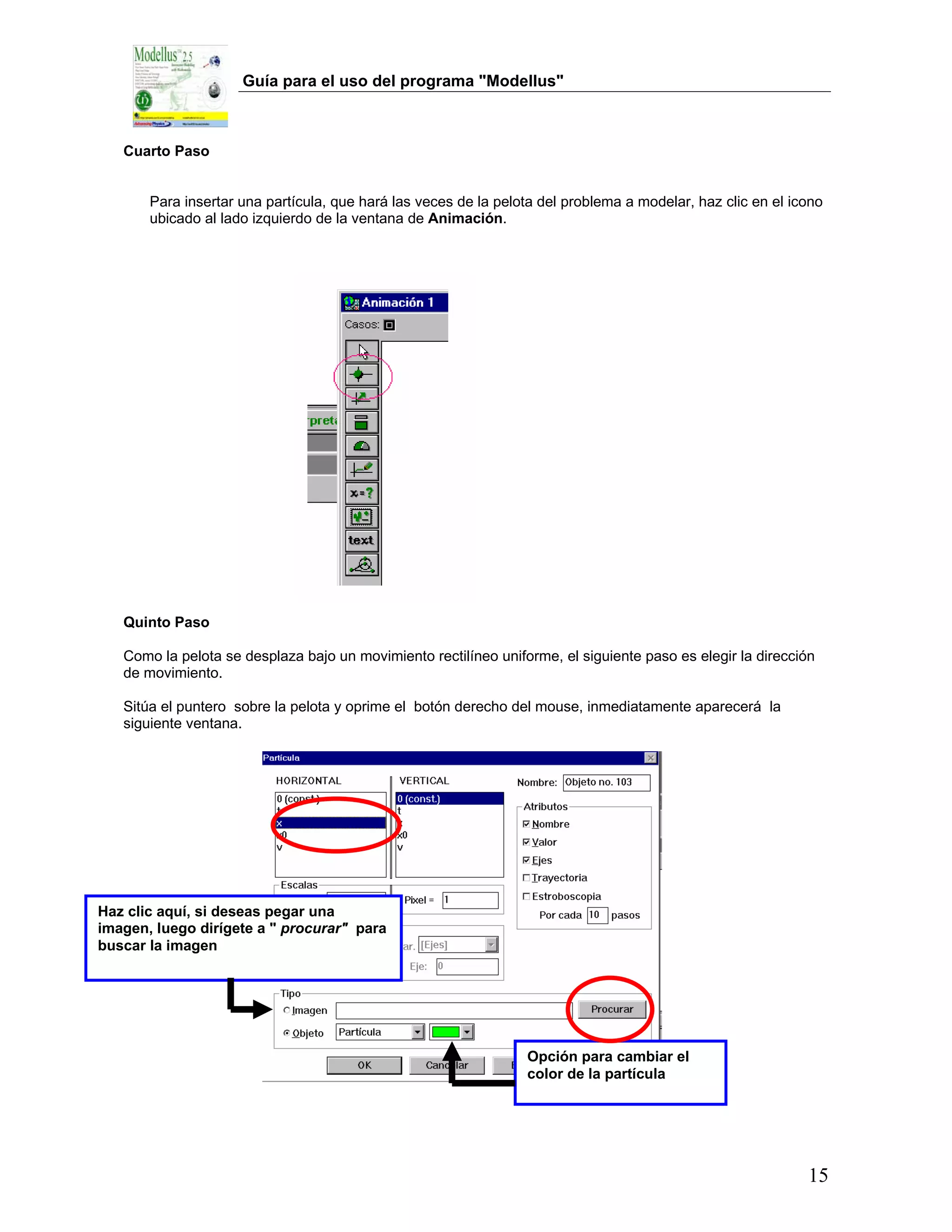 Guía para el uso del programa "Modellus"



   Cuarto Paso


       Para insertar una partícula, que hará las veces de la pelota del problema a modelar, haz clic en el icono
       ubicado al lado izquierdo de la ventana de Animación.




   Quinto Paso

   Como la pelota se desplaza bajo un movimiento rectilíneo uniforme, el siguiente paso es elegir la dirección
   de movimiento.

   Sitúa el puntero sobre la pelota y oprime el botón derecho del mouse, inmediatamente aparecerá la
   siguiente ventana.




Haz clic aquí, si deseas pegar una
imagen, luego dirígete a " procurar" para
buscar la imagen




                                                                 Opción para cambiar el
                                                                 color de la partícula




                                                                                                             15
 