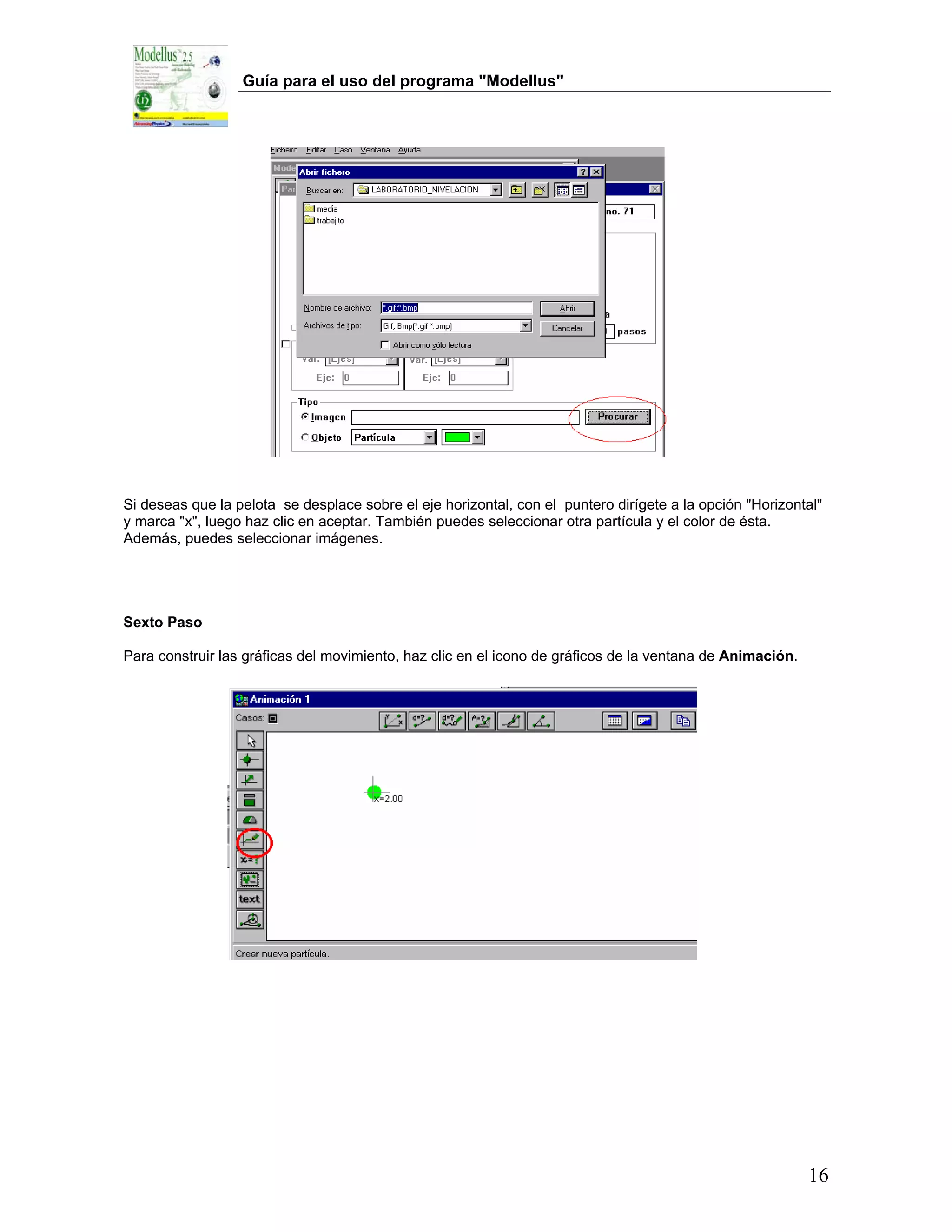 Guía para el uso del programa "Modellus"




Si deseas que la pelota se desplace sobre el eje horizontal, con el puntero dirígete a la opción "Horizontal"
y marca "x", luego haz clic en aceptar. También puedes seleccionar otra partícula y el color de ésta.
Además, puedes seleccionar imágenes.




Sexto Paso

Para construir las gráficas del movimiento, haz clic en el icono de gráficos de la ventana de Animación.




                                                                                                           16
 