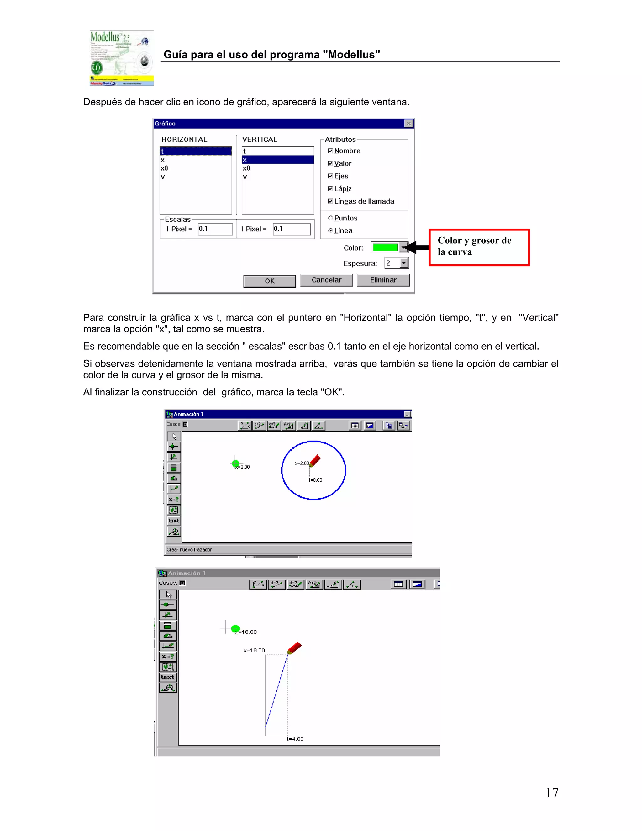 Guía para el uso del programa "Modellus"



Después de hacer clic en icono de gráfico, aparecerá la siguiente ventana.




                                                                                 Color y grosor de
                                                                                 la curva




Para construir la gráfica x vs t, marca con el puntero en "Horizontal" la opción tiempo, "t", y en "Vertical"
marca la opción "x", tal como se muestra.
Es recomendable que en la sección " escalas" escribas 0.1 tanto en el eje horizontal como en el vertical.
Si observas detenidamente la ventana mostrada arriba, verás que también se tiene la opción de cambiar el
color de la curva y el grosor de la misma.
Al finalizar la construcción del gráfico, marca la tecla "OK".




                                                                                                            17
 