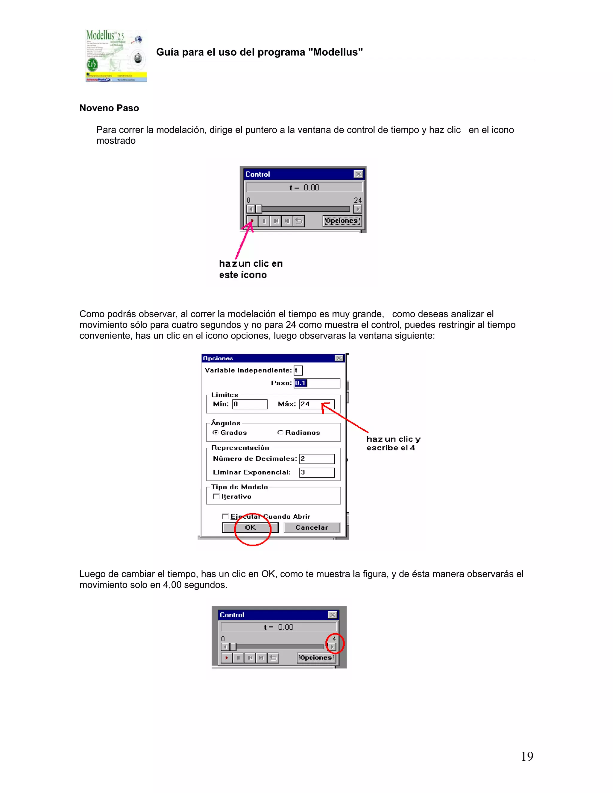 Guía para el uso del programa "Modellus"




Noveno Paso

   Para correr la modelación, dirige el puntero a la ventana de control de tiempo y haz clic en el icono
   mostrado




Como podrás observar, al correr la modelación el tiempo es muy grande, como deseas analizar el
movimiento sólo para cuatro segundos y no para 24 como muestra el control, puedes restringir al tiempo
conveniente, has un clic en el icono opciones, luego observaras la ventana siguiente:




Luego de cambiar el tiempo, has un clic en OK, como te muestra la figura, y de ésta manera observarás el
movimiento solo en 4,00 segundos.




                                                                                                           19
 