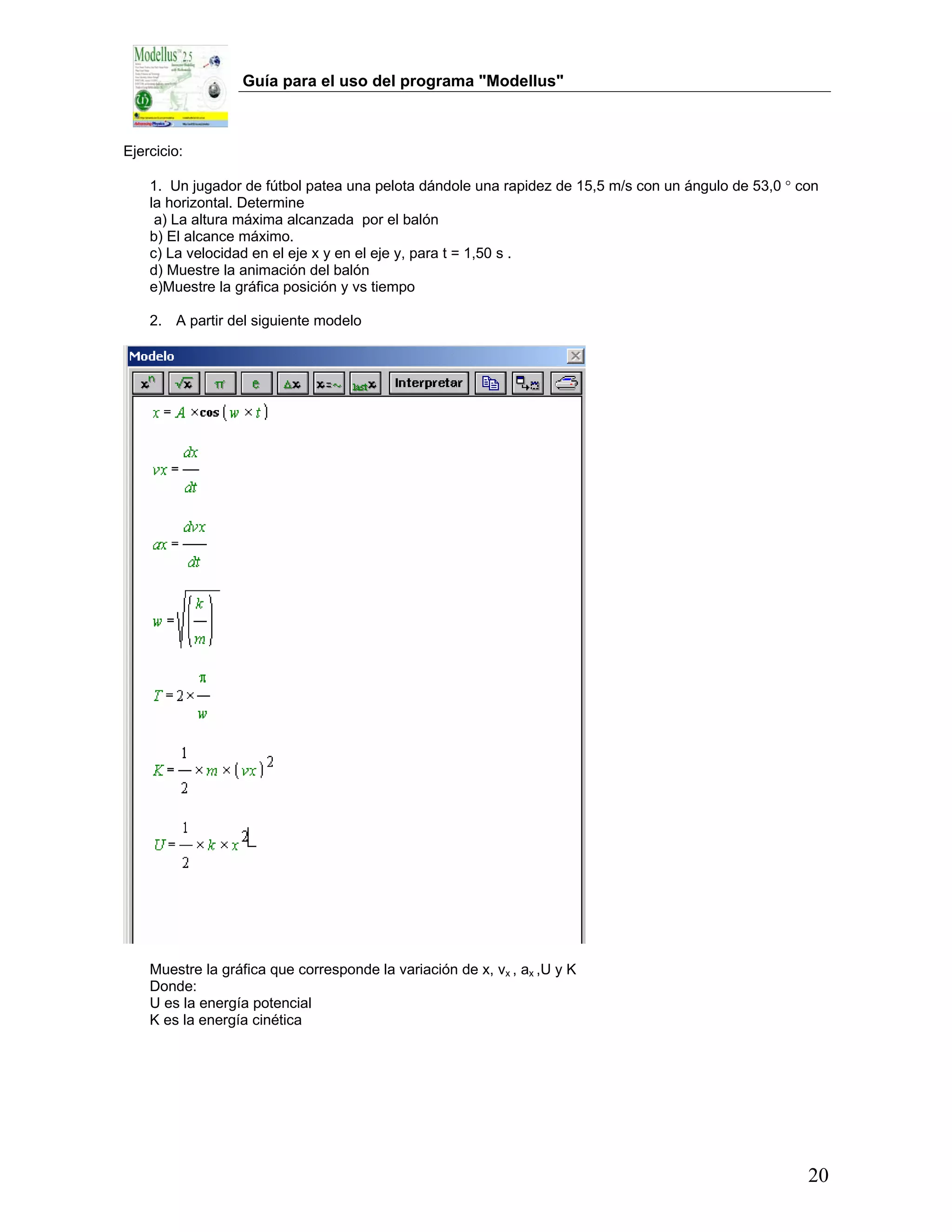 Guía para el uso del programa "Modellus"



Ejercicio:

    1. Un jugador de fútbol patea una pelota dándole una rapidez de 15,5 m/s con un ángulo de 53,0 ° con
    la horizontal. Determine
     a) La altura máxima alcanzada por el balón
    b) El alcance máximo.
    c) La velocidad en el eje x y en el eje y, para t = 1,50 s .
    d) Muestre la animación del balón
    e)Muestre la gráfica posición y vs tiempo

    2. A partir del siguiente modelo




    Muestre la gráfica que corresponde la variación de x, vx , ax ,U y K
    Donde:
    U es la energía potencial
    K es la energía cinética




                                                                                                      20
 