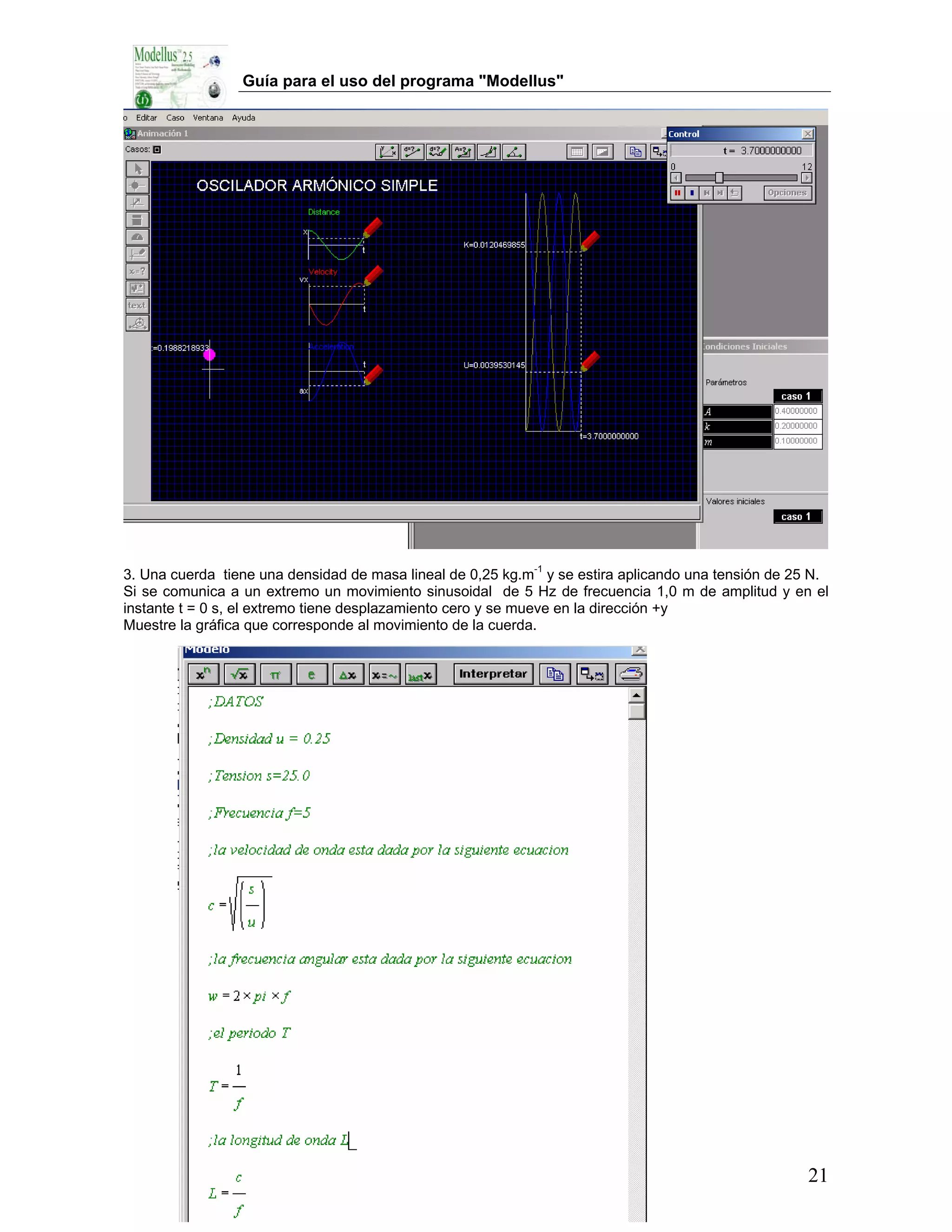 Guía para el uso del programa "Modellus"




3. Una cuerda tiene una densidad de masa lineal de 0,25 kg.m-1 y se estira aplicando una tensión de 25 N.
Si se comunica a un extremo un movimiento sinusoidal de 5 Hz de frecuencia 1,0 m de amplitud y en el
instante t = 0 s, el extremo tiene desplazamiento cero y se mueve en la dirección +y
Muestre la gráfica que corresponde al movimiento de la cuerda.




                                                                                                     21
 