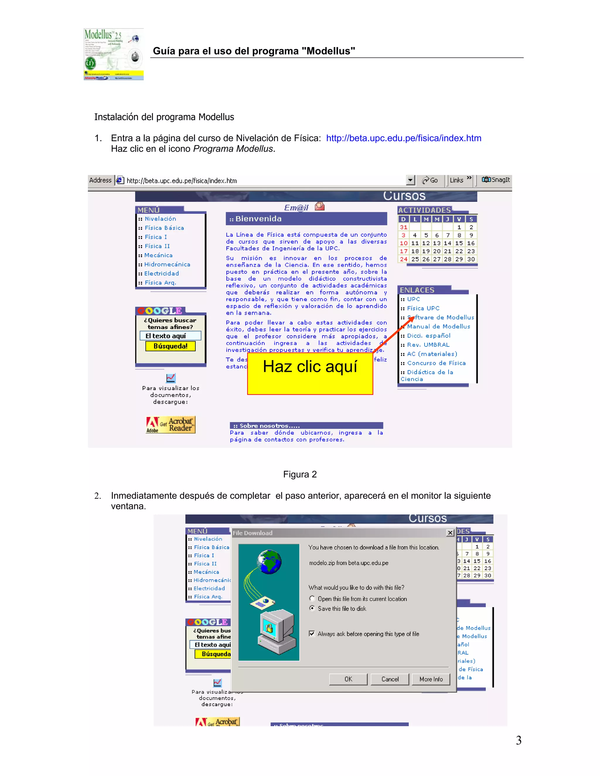 Guía para el uso del programa "Modellus"




Instalación del programa Modellus

1. Entra a la página del curso de Nivelación de Física: http://beta.upc.edu.pe/fisica/index.htm
   Haz clic en el icono Programa Modellus.




                                         Haz clic aquí




                                              Figura 2

2.   Inmediatamente después de completar el paso anterior, aparecerá en el monitor la siguiente
     ventana.




                                               Figura 3




                                                                                                  3
 