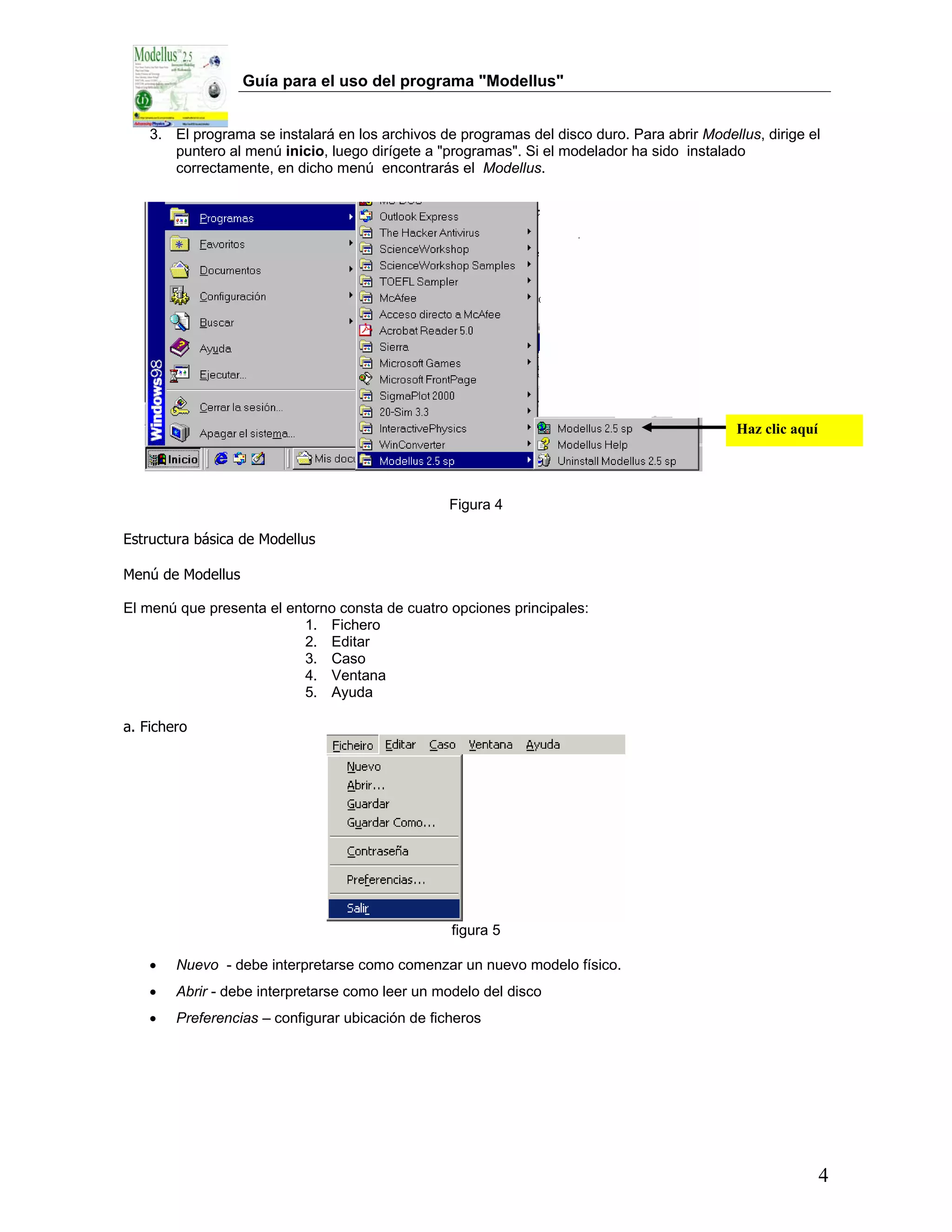 Guía para el uso del programa "Modellus"


    3. El programa se instalará en los archivos de programas del disco duro. Para abrir Modellus, dirige el
       puntero al menú inicio, luego dirígete a "programas". Si el modelador ha sido instalado
       correctamente, en dicho menú encontrarás el Modellus.




                                                                                              Haz clic aquí




                                                  Figura 4

Estructura básica de Modellus

Menú de Modellus

El menú que presenta el entorno consta de cuatro opciones principales:
                           1. Fichero
                           2. Editar
                           3. Caso
                           4. Ventana
                           5. Ayuda

a. Fichero




                                                  figura 5

    •   Nuevo - debe interpretarse como comenzar un nuevo modelo físico.
    •   Abrir - debe interpretarse como leer un modelo del disco
    •   Preferencias – configurar ubicación de ficheros




                                                                                                              4
 