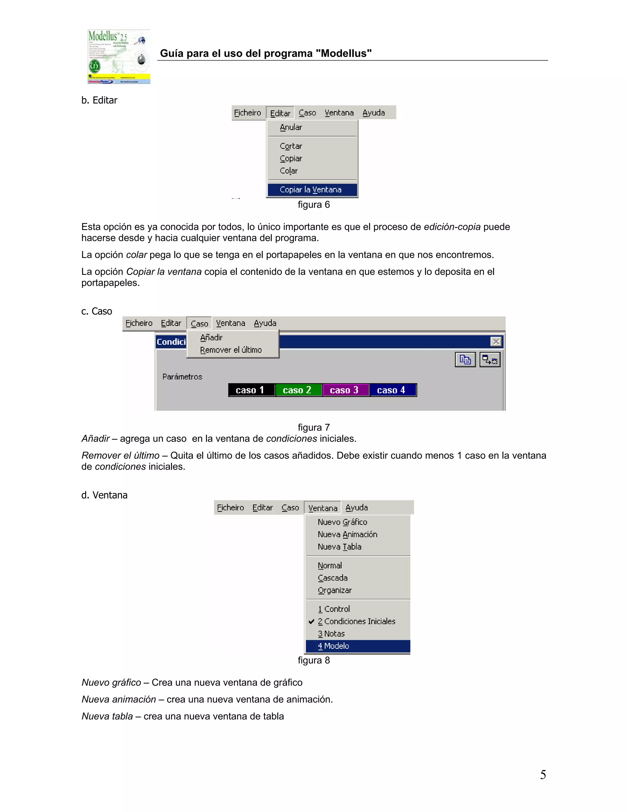 Guía para el uso del programa "Modellus"



b. Editar




                                                 figura 6

Esta opción es ya conocida por todos, lo único importante es que el proceso de edición-copia puede
hacerse desde y hacia cualquier ventana del programa.
La opción colar pega lo que se tenga en el portapapeles en la ventana en que nos encontremos.
La opción Copiar la ventana copia el contenido de la ventana en que estemos y lo deposita en el
portapapeles.

c. Caso




                                                figura 7
Añadir – agrega un caso en la ventana de condiciones iniciales.
Remover el último – Quita el último de los casos añadidos. Debe existir cuando menos 1 caso en la ventana
de condiciones iniciales.

d. Ventana




                                                 figura 8

Nuevo gráfico – Crea una nueva ventana de gráfico
Nueva animación – crea una nueva ventana de animación.
Nueva tabla – crea una nueva ventana de tabla




                                                                                                       5
 