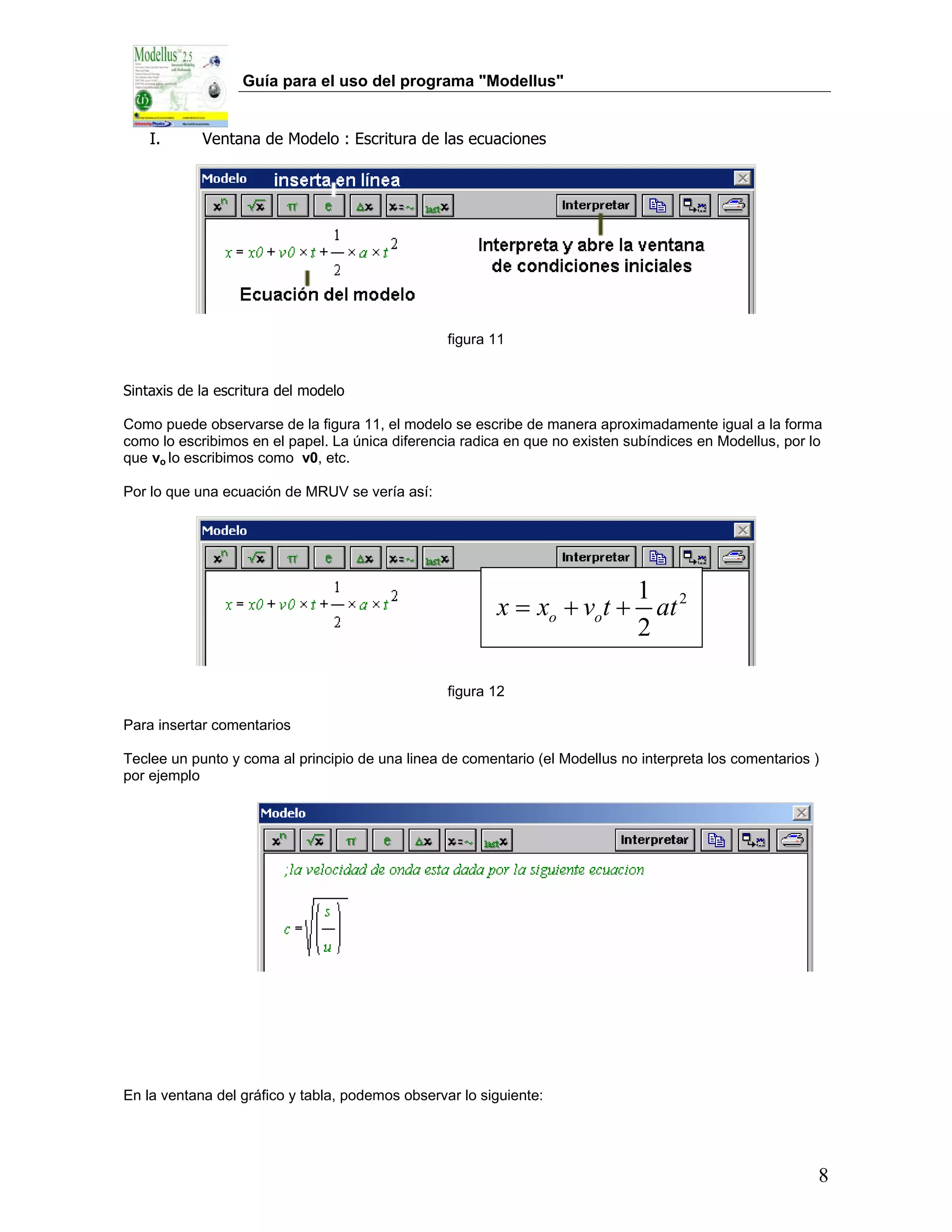 Guía para el uso del programa "Modellus"


    I.      Ventana de Modelo : Escritura de las ecuaciones




                                                  figura 11


Sintaxis de la escritura del modelo

Como puede observarse de la figura 11, el modelo se escribe de manera aproximadamente igual a la forma
como lo escribimos en el papel. La única diferencia radica en que no existen subíndices en Modellus, por lo
que vo lo escribimos como v0, etc.

Por lo que una ecuación de MRUV se vería así:




                                                                       1
                                                         x = xo + vot + at 2
                                                                       2

                                                  figura 12

Para insertar comentarios

Teclee un punto y coma al principio de una linea de comentario (el Modellus no interpreta los comentarios )
por ejemplo




En la ventana del gráfico y tabla, podemos observar lo siguiente:




                                                                                                          8
 