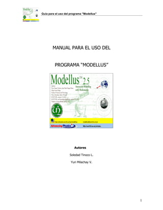 Guía para el uso del programa "Modellus"




        MANUAL PARA EL USO DEL


         PROGRAMA “MODELLUS”




                       Autores

                    Soledad Tinoco L.

                     Yuri Milachay V.




                                           1
 