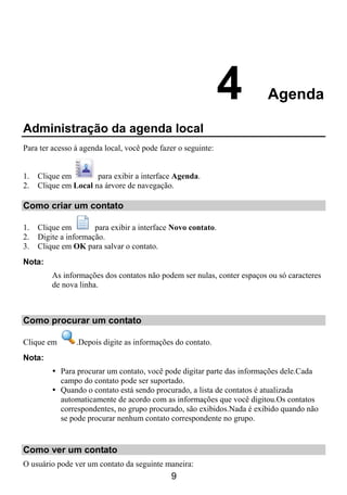 4          Agenda

Administração da agenda local
Para ter acesso à agenda local, você pode fazer o seguinte:


1.   Clique em        para exibir a interface Agenda.
2.   Clique em Local na árvore de navegação.

Como criar um contato

1.   Clique em        para exibir a interface Novo contato.
2.   Digite a informação.
3.   Clique em OK para salvar o contato.
Nota:
         As informações dos contatos não podem ser nulas, conter espaços ou só caracteres
         de nova linha.



Como procurar um contato

Clique em       .Depois digite as informações do contato.
Nota:
            Para procurar um contato, você pode digitar parte das informações dele.Cada
            campo do contato pode ser suportado.
            Quando o contato está sendo procurado, a lista de contatos é atualizada
            automaticamente de acordo com as informações que você digitou.Os contatos
            correspondentes, no grupo procurado, são exibidos.Nada é exibido quando não
            se pode procurar nenhum contato correspondente no grupo.


Como ver um contato
O usuário pode ver um contato da seguinte maneira:
                                             9
 
