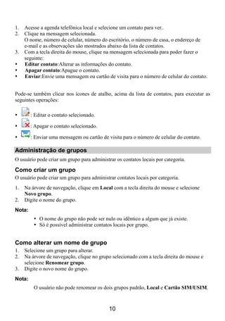 1.   Acesse a agenda telefônica local e selecione um contato para ver..
2.   Clique na mensagem selecionada.
     O nome, número de celular, número do escritório, o número de casa, o endereço de
     e-mail e as observações são mostrados abaixo da lista de contatos.
3.   Com a tecla direita do mouse, clique na mensagem selecionada para poder fazer o
     seguinte:
     Editar contato:Alterar as informações do contato.
     Apagar contato:Apague o contato.
     Enviar:Envie uma mensagem ou cartão de visita para o número de celular do contato.


Pode-se também clicar nos ícones de atalho, acima da lista de contatos, para executar as
seguintes operações:

        : Editar o contato selecionado.

        : Apagar o contato selecionado.

        : Enviar uma mensagem ou cartão de visita para o número de celular do contato.

Administração de grupos
O usuário pode criar um grupo para administrar os contatos locais por categoria.

Como criar um grupo
O usuário pode criar um grupo para administrar contatos locais por categoria.
1.   Na árvore de navegação, clique em Local com a tecla direita do mouse e selecione
     Novo grupo.
2.   Digite o nome do grupo.
Nota:
            O nome do grupo não pode ser nulo ou idêntico a algum que já existe.
            Só é possível administrar contatos locais por grupo.


Como alterar um nome de grupo
1.   Selecione um grupo para alterar.
2.   Na árvore de navegação, clique no grupo selecionado com a tecla direita do mouse e
     selecione Renomear grupo.
3.   Digite o novo nome do grupo.
Nota:
         O usuário não pode renomear os dois grupos padrão, Local e Cartão SIM/USIM.



                                            10
 