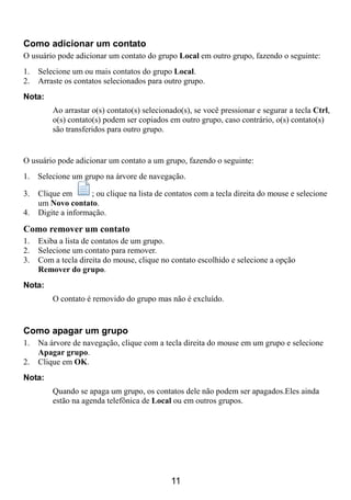 Como adicionar um contato
O usuário pode adicionar um contato do grupo Local em outro grupo, fazendo o seguinte:
1.   Selecione um ou mais contatos do grupo Local.
2.   Arraste os contatos selecionados para outro grupo.
Nota:
         Ao arrastar o(s) contato(s) selecionado(s), se você pressionar e segurar a tecla Ctrl,
         o(s) contato(s) podem ser copiados em outro grupo, caso contrário, o(s) contato(s)
         são transferidos para outro grupo.


O usuário pode adicionar um contato a um grupo, fazendo o seguinte:
1. Selecione um grupo na árvore de navegação.

3.   Clique em       ; ou clique na lista de contatos com a tecla direita do mouse e selecione
     um Novo contato.
4.   Digite a informação.

Como remover um contato
1.   Exiba a lista de contatos de um grupo.
2.   Selecione um contato para remover.
3.   Com a tecla direita do mouse, clique no contato escolhido e selecione a opção
     Remover do grupo.
Nota:
         O contato é removido do grupo mas não é excluído.


Como apagar um grupo
1.   Na árvore de navegação, clique com a tecla direita do mouse em um grupo e selecione
     Apagar grupo.
2.   Clique em OK.
Nota:
         Quando se apaga um grupo, os contatos dele não podem ser apagados.Eles ainda
         estão na agenda telefônica de Local ou em outros grupos.




                                             11
 