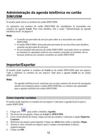 Administração da agenda telefônica no cartão
SIM/USIM
O usuário pode salvar os contatos do cartão SIM/USIM.
As operações nos contatos do cartão SIM/USIM são semelhantes às executadas nos
contatos da agenda Local. Para mais detalhes, leia a seção "Administração da agenda
telefônica local" na página 9.
Nota:
           Consulte seu provedor de serviços para saber se é necessário um cartão
           SIM/USIM.
           O cartão SIM/USIM é fornecido pelo provedor de serviços.Para mais detalhes,
           consulte seu provedor de serviços.
           Se seu terminal não precisar de cartão SIM/USIM, você pode salvar os contatos
           no terminal.As operações relativas aos contatos existentes no terminal, são as
           mesmas relativas aos contatos existentes no cartão SIM/USIM.



Importar/Exportar
O usuário pode exportar os contatos de Local ou do cartão SIM/USIM para um arquivo
*.csv e importar os contatos de um arquivo *.csv para a agenda Local ou no cartão
SIM/USIM.
Nota:
         Na agenda telefônica local, selecione um ou mais contatos.Na árvore de navegação,
         arraste o(s) contato(s) para o cartão SIM/USIM.Daí, os contatos são exportados
         para a agenda telefônica do cartão SIM/USIM.



Como importar contatos
O usuário pode importar os contatos de um arquivo *.csv para a agenda local ou para o
cartão SIM/USIM.


1.   Clique em          para exibir a interface Agenda.
2.   Na árvore de navegação, clique em Local ou SIM/USIM.
3.   Com a tecla direita do mouse, clique na lista de contatos e selecione a opção Importar
     Contatos.
4.   Selecione um arquivo para importar. Clique em Abrir para exibir a interface Mapa.
5.   Arraste o valor existente no arquivo para o campo correspondente à direita,
     respectivamente.
6.   Clique em OK.
                                            12
 