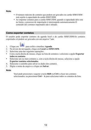 Nota:
           O número máximo de contatos que podem ser gravados no cartão SIM/USIM
           está sujeito à capacidade do cartão SIM/USIM.
           Ao importar contatos para o cartão SIM/USIM, quando a capacidade dele está
           no limite, o processo de importação é interrompido automaticamente.O
           conteúdo dos contatos importados não é afetado.


Como exportar contatos
O usuário pode exportar contatos da agenda local e do cartão SIM/USIM.Os contatos
exportados só podem ser gravados em um arquivo *.csv.


1. Clique em          para exibir a interface Agenda.
2. Na árvore de navegação, clique em Local ou SIM/USIM.
3. Selecione uma das seguintes operações:
   Com a tecla direita do mouse, clique na lista de contatos e selecione a opção Exportar
   todos os contatos.
   Selecione um ou mais contatos e, com a tecla direita do mouse, selecione a opção
   Exportar contatos selecionados.
4. Selecione o caminho para salvar os dados dos contatos.
5. Digite o nome do arquivo e clique em Salvar.
Nota:
        Você pode pressionar e segurar a tecla Shift ou Ctrl e clicar nos contatos
        selecionados; ou pressionar Ctrl + A para selecionar todos os contatos da lista.




                                            13
 
