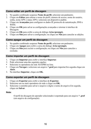 Como editar um perfil de discagem
1.   No quadro combinado suspenso Nome do perfil, selecione um parâmetro.
2.   Clique em Editar para alterar o nome do perfil, número de acesso, nome do usuário,
     senha, nome APN e status APN e selecione um dispositivo padrão.
3.   Clique em Avançadas para configurar os dados IP, protocolo de autenticação, DNS e
     WINS.
4.   Clique em OK para salvar as configurações avançadas e retornar à interface de
     Discagem.
5.   Clique em OK para exibir a caixa de diálogo Aviso (prompt).
6.   Clique em Sim para salvar a configuração; ou clique em Não para cancelar as edições.

Como apagar um perfil de discagem
1.   No quadro combinado suspenso Nome do perfil, selecione um parâmetro.
2.   Clique em Apagar para exibir a caixa de diálogo Aviso (prompt).
3.   Clique em Sim para excluir a configuração; ou clique em Não para cancelar a
     exclusão.

Como importar um perfil de discagem
1. Clique em Importar para exibir a interface Importar.
2. Pode selecionar uma das seguintes opções:
   Selecione os operadores de rede 3G/GPRS na lista.
   Clique em Navegar e selecione um arquivo *.prof para importar.Em seguida clique em
   Abrir.
3. Na interface Importar, clique em OK.

Como exportar um perfil de discagem
1.   Clique em Exportar para exibir a interface de Exportar.
2.   Selecione um ou mais operadores de rede e clique em OK.
3.   Selecione o caminho para salvar o arquivo e digite o nome do arquivo.Em seguida,
     clique em Salvar.
Nota:
         O perfil de discagem do operador selecionado é exportado para um arquivo *. prof
         (um arquivo de configuração).




                                           16
 
