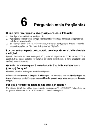 6               Perguntas mais freqüentes
O que devo fazer quando não consigo acessar a Internet?
1.   Verifique a intensidade do sinal da rede.
2.   Verifique se você ativou o serviço online sem fio.Você pode perguntar ao operador da
     rede local como ativá-lo.
3.   Se o serviço online sem fio estiver ativado, verifique a configuração da rede de acordo
     com as instruções em "Serviços de Internet" na Página 3.

Por que somente parte do conteúdo colado pode ser exibido durante
a edição?
Quando da edição de uma mensagem, só podem ser digitados até 2.048 caracteres.Se a
quantidade de dados colados for superior ao limite especificado, a parte excedente será
excluída automaticamente.

Quando uma mensagem é recebida, não é exibido nenhum aviso
(prompt).Por que?
O alarme visual de mensagens não foi configurado.
Selecione Ferramentas > Opções > Mensagem de Texto.Na área de Manipulação de
texto, selecione a opção Mostrar uma notificação quando uma nova mensagem de texto
chegar.

Por que o número do telefone não pode ser colado?
Um número de telefone válido só pode conter os caracteres "0123456789#*+".Certifique-se
de que não há nenhum outro caractere no texto cortado ou copiado.




                                             17
 