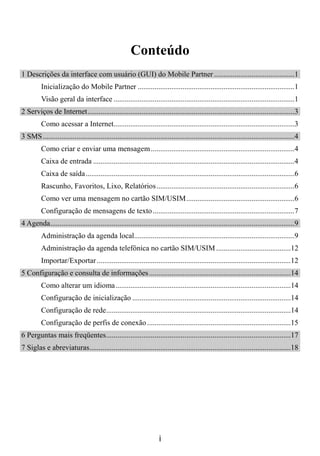 Conteúdo
1 Descrições da interface com usuário (GUI) do Mobile Partner ...........................................1
          Inicialização do Mobile Partner ....................................................................................1
          Visão geral da interface .................................................................................................1
2 Serviços de Internet...............................................................................................................3
          Como acessar a Internet.................................................................................................3
3 SMS .......................................................................................................................................4
          Como criar e enviar uma mensagem .............................................................................4
          Caixa de entrada ............................................................................................................4
          Caixa de saída................................................................................................................6
          Rascunho, Favoritos, Lixo, Relatórios ..........................................................................6
          Como ver uma mensagem no cartão SIM/USIM..........................................................6
          Configuração de mensagens de texto ............................................................................7
4 Agenda...................................................................................................................................9
          Administração da agenda local......................................................................................9
          Administração da agenda telefônica no cartão SIM/USIM ........................................12
          Importar/Exportar ........................................................................................................12
5 Configuração e consulta de informações ............................................................................14
          Como alterar um idioma..............................................................................................14
          Configuração de inicialização .....................................................................................14
          Configuração de rede...................................................................................................14
          Configuração de perfis de conexão .............................................................................15
6 Perguntas mais freqüentes...................................................................................................17
7 Siglas e abreviaturas............................................................................................................18




                                                                      i
 
