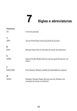 7              Siglas e abreviaturas

Numéricas
3G          A terceira geração


A
APN         Access Point Name (nome do ponto de acesso)


D
DNS         Domain Name Server (servidor de nomes de domínios)


G
GPRS        General Packet Radio Service (serviço geral de pacotes via
            rádio)


U
SIM/USIM    User Identity Module (módulo de identidade de usuário)


W
WINS        Windows Internet Name Service (serviço Windows de
            resolução de nomes na Internet)




                            18
 