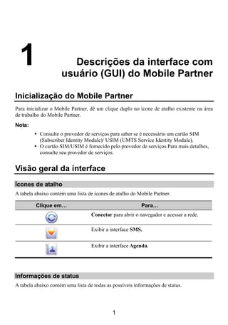 1                      Descrições da interface com
                     usuário (GUI) do Mobile Partner

Inicialização do Mobile Partner
Para inicializar o Mobile Partner, dê um clique duplo no ícone de atalho existente na área
de trabalho do Mobile Partner.
Nota:
           Consulte o provedor de serviços para saber se é necessário um cartão SIM
           (Subscriber Identity Module)/ USIM (UMTS Service Identity Module).
           O cartão SIM/USIM é fornecido pelo provedor de serviços.Para mais detalhes,
           consulte seu provedor de serviços.


Visão geral da interface
Ícones de atalho
A tabela abaixo contém uma lista de ícones de atalho do Mobile Partner.

         Clique em…                                       Para…
                                   Conectar para abrir o navegador e acessar a rede.

                                   Exibir a interface SMS.


                                   Exibir a interface Agenda.




Informações de status
A tabela abaixo contém uma lista de todas as possíveis informações de status.




                                            1
 