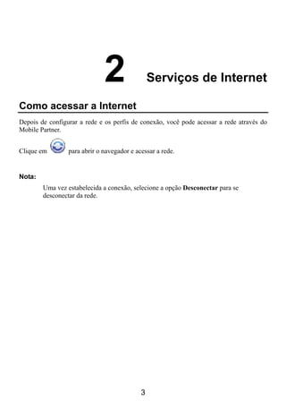 2                 Serviços de Internet

Como acessar a Internet
Depois de configurar a rede e os perfis de conexão, você pode acessar a rede através do
Mobile Partner.


Clique em        para abrir o navegador e acessar a rede.


Nota:
        Uma vez estabelecida a conexão, selecione a opção Desconectar para se
        desconectar da rede.




                                            3
 
