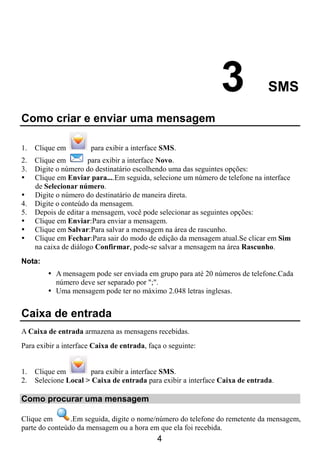 3              SMS

Como criar e enviar uma mensagem

1.   Clique em         para exibir a interface SMS.
2.   Clique em        para exibir a interface Novo.
3.   Digite o número do destinatário escolhendo uma das seguintes opções:
     Clique em Enviar para....Em seguida, selecione um número de telefone na interface
     de Selecionar número.
     Digite o número do destinatário de maneira direta.
4.   Digite o conteúdo da mensagem.
5.   Depois de editar a mensagem, você pode selecionar as seguintes opções:
     Clique em Enviar:Para enviar a mensagem.
     Clique em Salvar:Para salvar a mensagem na área de rascunho.
     Clique em Fechar:Para sair do modo de edição da mensagem atual.Se clicar em Sim
     na caixa de diálogo Confirmar, pode-se salvar a mensagem na área Rascunho.
Nota:
           A mensagem pode ser enviada em grupo para até 20 números de telefone.Cada
           número deve ser separado por ";".
           Uma mensagem pode ter no máximo 2.048 letras inglesas.


Caixa de entrada
A Caixa de entrada armazena as mensagens recebidas.
Para exibir a interface Caixa de entrada, faça o seguinte:


1.   Clique em        para exibir a interface SMS.
2.   Selecione Local > Caixa de entrada para exibir a interface Caixa de entrada.

Como procurar uma mensagem

Clique em       .Em seguida, digite o nome/número do telefone do remetente da mensagem,
parte do conteúdo da mensagem ou a hora em que ela foi recebida.
                                             4
 