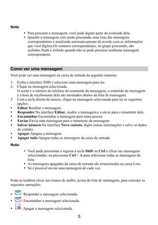 Nota:
           Para procurar a mensagem, você pode digitar parte do conteúdo dela.
           Quando a mensagem está sendo procurada, uma lista das mensagens
           correspondentes é atualizada automaticamente de acordo com as informações
           que você digitou.Os contatos correspondentes, no grupo procurado, são
           exibidos.Nada é exibido quando não se pode procurar nenhuma mensagem
           correspondente.


Como ver uma mensagem
Você pode ver uma mensagem na caixa de entrada da seguinte maneira:
1.   Exiba a interface SMS e selecione uma mensagem para ler.
2.   Clique na mensagem selecionada.
     O nome e o número do telefone do remetente da mensagem, o conteúdo da mensagem
     e a hora de recebimento dela são mostrados abaixo da lista de mensagens.
3.   Com a tecla direita do mouse, clique na mensagem selecionada para ter as seguintes
     opções:
     Editar:Reeditar a mensagem.
     Responder:Na interface Editar, reedite a mensagem e a envie para o remetente dela.
     Encaminhar:Encaminhar a mensagem para outra pessoa
     Enviar:Envia uma mensagem para o remetente da mensagem
     Salvar número:Na interface Novo contato, digite outras informações e salve os dados
     do contato.
     Apagar:Apague a mensagem.
     Apagar tudo:Apague todas as mensagens da caixa de entrada.
Nota:
           Você pode pressionar e segurar a tecla Shift ou Ctrl e clicar nas mensagens
           selecionadas; ou pressionar Ctrl + A para selecionar todas as mensagens da
           lista.
           As mensagens apagadas da caixa de entrada são armazenadas na caixa Lixo.
           Só é possível enviar uma mensagem de cada vez.


Pode-se também clicar nos ícones de atalho, acima da lista de mensagens, para executar as
seguintes operações:

        : Responder a mensagem selecionada.
        : Encaminhar a mensagem selecionada.

        : Apagar a mensagem selecionada.

                                              5
 