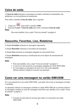 Caixa de saída
A Caixa de saída armazena as mensagens enviadas, incluindo as transmitidas sem
problemas e as com problema de transmissão.
Para exibir a interface Caixa de saída, faça o seguinte:


1. Clique em         para exibir a interface SMS.
2. Selecione Local > Caixa de saída para exibir a interface Caixa de saída.
Nota:
       Para mais detalhes, leia a seção "Caixa de entrada" na página 4.




Rascunho, Favoritos, Lixo, Relatórios
A função Favoritos armazena as mensagens importantes.
A função Rascunho armazena os rascunhos de mensagens.
A função Lixo armazena as mensagens apagadas na caixa postal local.
A função Relatórios armazena as notificações de envio depois da transmissão das
mensagens.
Nota:
           Para mais detalhes, leia a seção "Caixa de entrada" na página 4.
           A caixa Lixo não armazena as mensagens apagadas do cartão SIM/USIM.
           Se você apagar as mensagens da caixa Lixo, elas serão apagadas
           definitivamente.Cuidado ao executar essa operação.



Como ver uma mensagem no cartão SIM/USIM
Se o seu terminal tiver um cartão SIM/USIM, você pode salvar nele as mensagens enviadas
e recebidas.
As operações relativas às mensagens contidas no cartão SIM/USIM são as mesmas relativas
às mensagens contidas na caixa de mensagens local.Para mais detalhes, leia a seção "Caixa
de entrada" na página 4.
Nota:
           Consulte seu provedor de serviços para saber se é necessário um cartão
           SIM/USIM.

                                             6
 