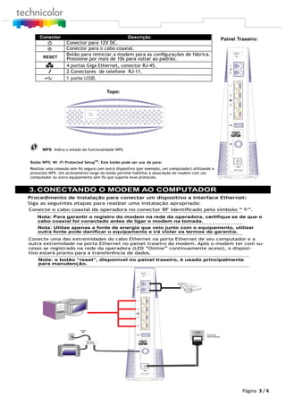 WPS– Indica o estado da funcionalidade WPS.
Botão WPS: Wi -Fi Protected SetupTM
. Este botão pode ser usa do para:
Realizar uma conexão sem ﬁo segura com outro dispositivo (por exemplo, um computador) utilizando o
protocolo WPS. Um acionamento longo do botão permite habilitar a associação do modem com um
computador ou outro equipamento sem ﬁo que suporte esse protocolo.
3. CONECTANDO O MODEM AO COMPUTADOR
Procedimento de instalação para conectar um dispositivo a interface Ethernet:
Siga as seguintes etapas para realizar uma instalação apropriada:
Nota: Para garantir o registro do modem na rede da operadora, certiﬁque- se de que o
cabo coaxial foi conectado antes de ligar o modem na tomada.
Nota: Utilize apenas a fonte de energia que veio junto com o equipamento, utilizar
outra fonte pode daniﬁcar o equipamento e irá violar os termos de garantia.
Conecte uma das extremidades do cabo Ethernet na porta Ethernet de seu computador e a
outra extremidade na porta Ethernet no painel traseiro do modem. Após o modem ter com su-
cesso se registrado na rede da operadora (LED “Online” continuamente aceso), o disposi-
tivo estará pronto para a transferência de dados.
Nota: o botão “reset”, disponível no painel traseiro, é usado principalmente
Divisor
de sinal
Cabo
RF
Fonte de
Alimentação
Conecte o cabo coaxial da operadora no conector RF identiﬁcado pelo símbolo “ ”.
3 / 4
Painel Traseiro:Conector Descrição
Conector para 12V DC.
Conector para o cabo coaxial.
RESET
Botão para reiniciar o modem para as conﬁgurações de fábrica.
Pressione por mais de 10s para voltar ao padrão.
4 portas Giga Ethernet, conector RJ-45.
2 Conectores de telefone RJ-11.
Topo:
1 porta USB.
Página
para manutenção.
 