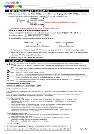 TOCOM: 37563540
Para melhores resultados, deixar o equipamento na vertical.§
O TC7337 possui Nome da Rede (SSID) e senha Chave de Criptograﬁa (WPA-PSK2) de fábrica,
*A senha é os 8 últimos caracteres do MAC address do modem nos dois casos.
Alterar a conﬁguração da rede sem ﬁo:
Abra o navegador de Internet e na barra de endereços digite http://192.168.0.1 e
pressione enter.
Uma tela abrirá solicitando usuário e senha. Digite:
Usuário: NET_xxxxxx xxxxxxxxxxxxSenha:
6 últimos caracteres do MAC address MAC address completo
4. CONFIGURAÇÃO DA REDE SEM FIO
Selecione em “Alterar rede WI-FI” a rede na qual se deseja realizar a conﬁguração.
Digite o nome da rede e senha desejados em “Novo nome da rede WI-FI” e “Nova senha
da rede WI-FI”, respectivamente.
§
§
§
essas informações estão disponíveis na parte inferior do equipamento.
Depois clique em “APLICAR AJUSTES”.
4 / 4
5. SEGURANÇA
Este símbolo no seu equipamento garante que seu produto está em conformidade com as diretrizes 1999/5/EC e
2009/125/EC de segurança, Telecomunicações, Compatibilidade Eletromagnética e produtos que utilizam eletricidade.
Este símbolo signiﬁca que seu equipamento eletrônico inoperante deve ser coletado separadamente, não deve ser misturado
com lixo doméstico.
CUIDADO Desconecte a energia antes de realizar o serviço.
CUIDADO
Para garantir a correta operação e prevenir superaquecimento, forneça uma ventilação adequada para o equipamento
mantendo-o longe de fontes de calor, não o coloque próximo de radiadores ou de outros equipamentos que produzam calor.
Forneça um ﬂuxo de ar livre ao redor do Gateway e de sua fonte de energia.
CUIDADO
Este aparelho é destinado somente para operações internas. Os conectores de telefone RJ 11 1 e 2 não devem
estar conectadas à ﬁação externa.
Recomendações de Segurança
LEMBRE- SE: SEGURANÇA EM PRIMEIRO LUGAR
Usando o equipamento com segurança.
O seu Cable Modem foi fabricado para cumprir padrões de segurança, mas você deve tomar cuidados para que ele funcione de maneira segura e
apropriada.
É importante que você leia integralmente este livreto, especialmente as instruções de segurança abaixo. Se tiver qualquer dúvida sobre a
instalação, operação ou segurança do equipamento por favor, contate o seu fornecedor.
Para evitar risco de choque
§ Desconecte o Cable Modem da tomada antes de conectá-lo (ou desconectá-lo) a qualquer outro
equipamento. Lembre-se que o contato com fontes de tensão 110V o u 220V CA podem ser letais ou causar
choques elétricos.
§ Nunca remova a tampa do Cable Modem. Caso o mesmo falhe, contate o serviço de atendimento ao
consumidor da sua operadora para providenciar reparos ou serviços.
§ Não aproxime ou ponha nada que possa derramar, escorrer ou pingar no Cable Modem.
líquido entrar no interior do equipamento, retire o imediatamente da tomada e contate o serviço de
atendimento ao consumidor de sua operadora.
Garantindo o desempenho ideal
§ Deixe de 7cm a 10cm de espaço livre ao redor do equipamento para garantir que uma ventilação
apropriada chegue ao Cable Modem.
§ Para limpar o equipamento use um pano macio, seco sem nenhum produto de limpeza, solvente
ou abrasivo. Limpe as entradas de ventilação regularmente.
De acordo com a Lei 12.305/2010, na utilização deste produto, favor devolvê-lo no seguinte endereço:
Rua Dr. Geraldo Campos Moreira, 164 - 12º e 13º Andar- Brooklin Novo- São Paulo- Brasil- CEP:04571-020 Página
 