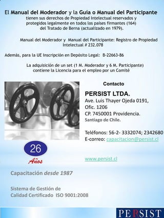 El Manual del Moderador y la Guía o Manual del Participante
tienen sus derechos de Propiedad Intelectual reservados y
protegidos legalmente en todos los países firmantes (164)
del Tratado de Berna (actualizado en 1979).
Manual del Moderador y Manual del Participante: Registro de Propiedad
Intelectual # 232.078
Además, para la UE Inscripción en Depósito Legal: B-22663-86
La adquisición de un set (1 M. Moderador y 6 M. Participante)
contiene la Licencia para el empleo por un Comité

Contacto

PERSIST LTDA.
Ave. Luis Thayer Ojeda 0191,
Ofic. 1206
CP. 7450001 Providencia.
Santiago de Chile.

Teléfonos: 56-2- 3332074; 2342680
E-correo: capacitacion@persist.cl

Años

www.persist.cl

Capacitación desde 1987
Sistema de Gestión de
Calidad Certificado ISO 9001:2008

 