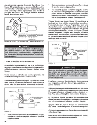 Ao retirarmos a porca do corpo da válvula (ver              *   Com comunicação permanente entre A e a válvula
ﬁgura 14) encontraremos uma cavidade central                    de serviço externo tipo agulha.
em formato sextavado. Quando necessário, use
                                                            *   Ter em conta que ao comprimir a agulha central
uma chave tipo Allen apropriada para mudar a
                                                                da válvula de serviço se produz-se a comunicação
posição da válvula de serviço (sentido horário
                                                                para o interior do sistema. Para operar com esta,
fecha, anti-horário abre).
                                                                pode-se utilizar uma válvula especial com depres-
                                                                sor ou mangueira de serviço com depressor.

                                                            Válvula de serviço aberta (ﬁgura 16): posicionar a
                                                            haste até em cima (até ter como mínimo um milime-
                                                            tro mais baixo que o “seeger”) girando-a com uma
                                                            chave allen para a esquerda (sentido anti-horário). É
                                                            muito importante respeitar a medida de 1 mm, (como
                                                            mínimo) de fresta entre a haste e o “seeger”, pois se
                                                            esta for forçada o “seeger” será rompido, trazendo
                                                            consequente perigo para o operador pela expulsão
                                                            da haste com a consequente perda da carga e vácuo
                                                            realizado anteriormente.

FIGURA 14 - VÁLVULA DE SERVIÇO SEM A PORCA DE PROTEÇÃO


                       !   CUIDADO
    As válvulas de serviço só devem ser abertas após
    ter sido feita a conexão das tubulações de interliga-
    ção, evacuação e complemento da carga sob pena
    de perder toda a carga de refrigerante da unidade
    condensadora.


7.2 - 48, 60 e 80.000 Btu/h - modelos 38C
                                                            FIGURA 16
As unidades condensadoras de 48 a 80.000Btu/h
possuem conexões de sucção do tipo tubo expandido                             !   IMPORTANTE
soldado enquanto a conexão líquido é do tipo porca
                                                            Uma vez terminadas as operações de serviço, deve-
ﬂange.
                                                            se colocar as tampas das válvulas de serviço e
                                                            ajustá-las para que produzam um lacre hermético.
Como operar as válvulas de serviço previstas na
                                                            Veriﬁcar com detector de vazamento se estão cor-
unidade externa (Unidade Condensadora).
                                                            retamente seladas.
Válvula de serviço fechada (ﬁgura 15): com uma chave        Para fazer a conexão das tubulações de refrigerante
allen, girar a haste (giro em sentido horário) para a       nas respectivas válvulas de serviço proceda da se-
direita até o ﬁm, apertando-a ﬁrmemente ﬁcaremos:           guinte maneira:

                                                            a) Quando necessário, soldar as tubulações que unem
                                                            as unidades condensadora e evaporadora, com solda
                                                            Phoscoper e ﬂuxo de solda para evitar o óxido de co-
                                                            bre. Faça passar Nitrogênio no momento da solda.

                                                            b) Encaixe as porcas que estão pré-montadas nas
                                                            conexões das unidades evaporadora e condensadora
                                                            nas extremidades dos tubos de sucção e líquido.

                                                            c) Após o item “b”, faça os ﬂanges nas extremidades
                                                            dos tubos. Utilize ﬂangeador de diâmetro adequado.

                                                            d) Conecte as duas porcas ﬂange às respectivas vál-
FIGURA 15
                                                            vulas de serviço.
*      Sem comunicação entre A - conexão do evapo-
                                                            OBS.: Evite afrouxar as conexões após tê-las aperta-
       rador e B - conexão da parte interna da unidade
                                                            do, para previnir perda de refrigerante.
       condensadora.
14
 