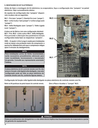 9. MONTAGEM DO KIT ELETRÔNICO
Antes de fazer a montagem do kit eletrônico na evaporadora, faça a conﬁguração dos “jumpers” no painel
eletrônico. Veja o procedimento abaixo:
As opções de conﬁguração dos “jumpers” disponí-
veis na placa são as seguintes:

MJ1 - Frio (sem “jumper”) / Quente-Frio (com “jumper”)             MJ3
MJ2 - Linha Curta (“sem jumper”) / Linha Longa (com
“jumper”)
MJ3 - Volta Desligado (sem “jumper”) / Volta Ligado
(com “jumper”)

A placa sai de fábrica com uma conﬁguração standard:
MJ1 - Frio, MJ2 - Linha curta e MJ3 - Volta desligado.
Para proceder a alteração dos parâmetros iniciais
conﬁgurados basta fazer os respectivos “jumpers”.
                                                                   MJ2
OBS. : A opção Linha Longa é usada para instalações
onde se requer uma proteção maior do compressor, a
qual se for utilizada fará com que o compressor religue
após 5 minutos do desligamento.

                           NOTA
Para instalações acima do limite recomendado,
serão necessários procedimentos adicionais para
maior durabilidade, funcionamento e manutenção                     MJ1
da garantia. Consulte seu representante autorizado
Totaline.

                           NOTA
A placa eletrônica do kit controle remoto com ﬁo não
possui a função volta ligado/volta desligado, mas esta
conﬁguração pode ser feita na placa eletrônica do
controle remoto com ﬁo, conforme ﬁguras abaixo.


Conﬁguração da função volta ligado/volta desligado na placa eletrônica do controle remoto com ﬁo:

Retire os 04 parafusos da parte traseira do controle remoto.       Gire a Placa e localize o “Jumper” MJ3.




                                                         !     ATENÇÃO
Estes procedimentos são obrigatórios e a não observância implica mau funcionamento da evaporadora e perda
de garantia do equipamento.
16
 