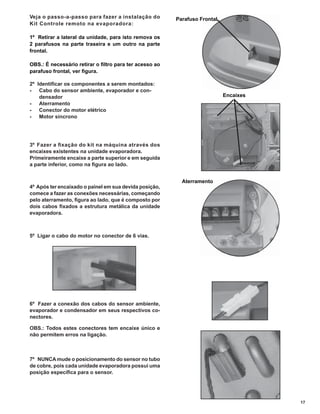 Veja o passo-a-passo para fazer a instalação do         Parafuso Frontal
Kit Controle remoto na evaporadora:

1º Retirar a lateral da unidade, para isto remova os
2 parafusos na parte traseira e um outro na parte
frontal.

OBS.: É necessário retirar o ﬁltro para ter acesso ao
parafuso frontal, ver ﬁgura.

2º Identiﬁcar os componentes a serem montados:
- Cabo do sensor ambiente, evaporador e con-
    densador                                                               Encaixes
- Aterramento
- Conector do motor elétrico
- Motor síncrono




3º Fazer a ﬁ xação do kit na máquina através dos
encaixes existentes na unidade evaporadora.
Primeiramente encaixe a parte superior e em seguida
a parte inferior, como na ﬁgura ao lado.


                                                          Aterramento
4º Após ter encaixado o painel em sua devida posição,
comece a fazer as conexões necessárias, começando
pelo aterramento, ﬁgura ao lado, que é composto por
dois cabos ﬁxados a estrutura metálica da unidade
evaporadora.



5º Ligar o cabo do motor no conector de 6 vias.




6º Fazer a conexão dos cabos do sensor ambiente,
evaporador e condensador em seus respectivos co-
nectores.

OBS.: Todos estes conectores tem encaixe único e
não permitem erros na ligação.



7º NUNCA mude o posicionamento do sensor no tubo
de cobre, pois cada unidade evaporadora possui uma
posição especíﬁca para o sensor.




                                                                                      17
 