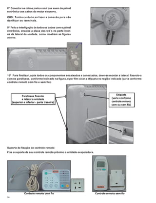 8º Conectar os cabos preto e azul que saem do painel
eletrônico aos cabos do motor síncrono.

OBS.: Tenha cuidado ao fazer a conexão para não
daniﬁ car os terminais.

9º Feita a interligação de todos os cabos com o painel
eletrônico, encaixe a placa dos led´s na parte inter-
na da lateral da unidade, como mostram as ﬁguras
abaixo.




10º Para ﬁnalizar, após todos os componentes encaixados e conectados, deve-se montar a lateral, ﬁxando-a
com os parafusos, conforme indicado na ﬁgura, e por ﬁm colar a etiqueta na região indicada (varia conforme
controle remoto com ﬁo e sem ﬁo).



                                                                                       Etiqueta
             Parafusos ﬁxando
             a lateral a unidade                                                   (varia conforme
     (superior e inferior - parte traseira)                                        controle remoto
                                                                                   com ou sem ﬁo)




Suporte de ﬁxação do controle remoto:
Fixe o suporte de seu controle remoto próximo a unidade evaporadora.




                Controle remoto com ﬁo                                 Controle remoto sem ﬁo
18
 