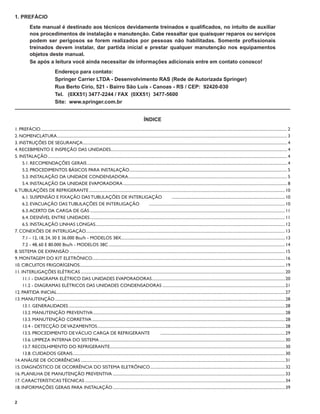 1. PREFÁCIO
             Este manual é destinado aos técnicos devidamente treinados e qualiﬁcados, no intuito de auxiliar
             nos procedimentos de instalação e manutenção. Cabe ressaltar que quaisquer reparos ou serviços
             podem ser perigosos se forem realizados por pessoas não habilitadas. Somente proﬁssionais
             treinados devem instalar, dar partida inicial e prestar qualquer manutenção nos equipamentos
             objetos deste manual.
             Se após a leitura você ainda necessitar de informações adicionais entre em contato conosco!
                                    Endereço para contato:
                                    Springer Carrier LTDA - Desenvolvimento RAS (Rede de Autorizada Springer)
                                    Rua Berto Círio, 521 - Bairro São Luís - Canoas - RS / CEP: 92420-030
                                    Tel. (0XX51) 3477-2244 / FAX (0XX51) 3477-5600
                                    Site: www.springer.com.br


                                                                                                                      ÍNDICE
1. PREFÁCIO ............................................................................................................................................................................................................................................... 2
2. NOMENCLATURA ............................................................................................................................................................................................................................... 3
3. INSTRUÇÕES DE SEGURANÇA ...................................................................................................................................................................................................... 4
4. RECEBIMENTO E INSPEÇÃO DAS UNIDADES........................................................................................................................................................................... 4
5. INSTALAÇÃO ........................................................................................................................................................................................................................................ 4
     5.1. RECOMENDAÇÕES GERAIS .................................................................................................................................................................................................. 4
     5.2. PROCEDIMENTOS BÁSICOS PARA INSTALAÇÃO ......................................................................................................................................................... 5
     5.3. INSTALAÇÃO DA UNIDADE CONDENSADORA .......................................................................................................................................................... 5
     5.4. INSTALAÇÃO DA UNIDADE EVAPORADORA ............................................................................................................................................................... 8
6. TUBULAÇÕES DE REFRIGERANTE .............................................................................................................................................................................................. 10
     6.1. SUSPENSÃO E FIXAÇÃO DAS TUBULAÇÕES DE INTERLIGAÇÃO                                                                               .............................................................................................................. 10
     6.2. EVACUAÇÃO DAS TUBULAÇÕES DE INTERLIGAÇÃO                                                                   .................................................................................................................................... 10
     6.3. ACERTO DA CARGA DE GÁS ............................................................................................................................................................................................. 11
     6.4. DESNÍVEL ENTRE UNIDADES ............................................................................................................................................................................................. 11
     6.5. INSTALAÇÃO LINHAS LONGAS........................................................................................................................................................................................ 12
7. CONEXÕES DE INTERLIGAÇÃO ................................................................................................................................................................................................. 13
     7.1 - 12, 18, 24, 30 E 36.000 Btu/h - MODELOS 38X............................................................................................................................................................... 13
     7.2 - 48, 60 E 80.000 Btu/h - MODELOS 38C ........................................................................................................................................................................... 14
8. SISTEMA DE EXPANSÃO ................................................................................................................................................................................................................. 15
9. MONTAGEM DO KIT ELETRÔNICO........................................................................................................................................................................................... 16
10. CIRCUITOS FRIGORÍGENOS ....................................................................................................................................................................................................... 19
11. INTERLIGAÇÕES ELÉTRICAS ...................................................................................................................................................................................................... 20
     11.1 - DIAGRAMA ELÉTRICO DAS UNIDADES EVAPORADORAS ................................................................................................................................. 20
     11.2 - DIAGRAMAS ELÉTRICOS DAS UNIDADES CONDENSADORAS ....................................................................................................................... 21
12. PARTIDA INICIAL ............................................................................................................................................................................................................................. 27
13. MANUTENÇÃO ............................................................................................................................................................................................................................... 28
     13.1. GENERALIDADES .................................................................................................................................................................................................................. 28
     13.2. MANUTENÇÃO PREVENTIVA .......................................................................................................................................................................................... 28
     13.3. MANUTENÇÃO CORRETIVA ........................................................................................................................................................................................... 28
     13.4 - DETECÇÃO DE VAZAMENTOS ...................................................................................................................................................................................... 28
     13.5. PROCEDIMENTO DE VÁCUO CARGA DE REFRIGERANTE                                                                          ......................................................................................................................... 29
     13.6. LIMPEZA INTERNA DO SISTEMA .................................................................................................................................................................................... 30
     13.7. RECOLHIMENTO DO REFRIGERANTE.......................................................................................................................................................................... 30
     13.8. CUIDADOS GERAIS .............................................................................................................................................................................................................. 30
14. ANÁLISE DE OCORRÊNCIAS ...................................................................................................................................................................................................... 31
15. DIAGNÓSTICO DE OCORRÊNCIA DO SISTEMA ELETRÔNICO................................................................................................................................... 32
16. PLANILHA DE MANUTENÇÃO PREVENTIVA ....................................................................................................................................................................... 33
17. CARACTERÍSTICAS TÉCNICAS .................................................................................................................................................................................................. 34
18. INFORMAÇÕES GERAIS PARA INSTALAÇÃO ....................................................................................................................................................................... 39


2
 