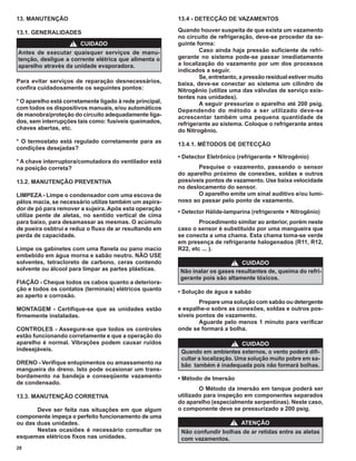 13. MANUTENÇÃO                                            13.4 - DETECÇÃO DE VAZAMENTOS

13.1. GENERALIDADES                                       Quando houver suspeita de que exista um vazamento
                                                          no circuito de refrigeração, deve-se proceder da se-
                     !   CUIDADO                          guinte forma:
Antes de executar quaisquer serviços de manu-                     Caso ainda haja pressão suﬁciente de refri-
tenção, desligue a corrente elétrica que alimenta o       gerante no sistema pode-se passar imediatamente
aparelho através da unidade evaporadora.                  a localização do vazamento por um dos processos
                                                          indicados a seguir.
                                                                  Se, entretanto, a pressão residual estiver muito
Para evitar serviços de reparação desnecessários,         baixa, deve-se conectar ao sistema um cilindro de
conﬁra cuidadosamente os seguintes pontos:                Nitrogênio (utilize uma das válvulas de serviço exis-
                                                          tentes nas unidades).
* O aparelho está corretamente ligado à rede principal,           A seguir pressurize o aparelho até 200 psig.
com todos os dispositivos manuais, e/ou automáticos       Dependendo do método a ser utilizado deve-se
de manobra/proteção do circuito adequadamente liga-       acrescentar também uma pequena quantidade de
dos, sem interrupções tais como: fusíveis queimados,      refrigerante ao sistema. Coloque o refrigerante antes
chaves abertas, etc.                                      do Nitrogênio.
* O termostato está regulado corretamente para as         13.4.1. MÉTODOS DE DETECÇÃO
condições desejadas?
                                                          • Detector Eletrônico (refrigerante + Nitrogênio)
* A chave interruptora/comutadora do ventilador está
na posição correta?                                              Pesquise o vazamento, passando o sensor
                                                          do aparelho próximo de conexões, soldas e outros
13.2. MANUTENÇÃO PREVENTIVA                               possíveis pontos de vazamento. Use baixa velocidade
                                                          no deslocamento do sensor.
LIMPEZA - Limpe o condensador com uma escova de                  O aparelho emite um sinal auditivo e/ou lumi-
pêlos macia, se necessário utilize também um aspira-      noso ao passar pelo ponto de vazamento.
dor de pó para remover a sujeira. Após esta operação
                                                          • Detector Hálíde-lamparina (refrigerante + Nitrogênio)
utilize pente de aletas, no sentido vertical de cima
para baixo, para desamassar as mesmas. O acúmulo                  Procedimento similar ao anterior, porém neste
de poeira osbtrui e reduz o ﬂuxo de ar resultando em      caso o sensor é substituído por uma mangueira que
perda de capacidade.                                      se conecta a uma chama. Esta chama toma-se verde
                                                          em presença de refrigerante halogenados (R11, R12,
Limpe os gabinetes com uma ﬂanela ou pano macio           R22, etc ... ).
embebido em água morna e sabão neutro. NÃO USE
solventes, tetracloreto de carbono, ceras contendo                           ! CUIDADO
solvente ou álcool para limpar as partes plásticas.       Não inalar os gases resultantes de, queima do refri-
                                                          gerante pois são altamente tóxicos.
FIAÇÃO - Cheque todos os cabos quanto a deteriora-
ção e todos os contatos (terminais) elétricos quanto      • Solução de água e sabão
ao aperto e corrosão.
                                                                  Prepare uma solução com sabão ou detergente
MONTAGEM - Certiﬁque-se que as unidades estão             e espalhe-o sobre as conexões, soldas e outros pos-
ﬁrmemente instaladas.                                     síveis pontos de vazamento.
                                                                  Aguarde pelo menos 1 minuto para veriﬁcar
CONTROLES - Assegure-se que todos os controles            onde se formará a bolha.
estão funcionando corretamente e que a operação do
aparelho é normal. Vibrações podem causar ruídos                                ! CUIDADO
indesejáveis.                                              Quando em ambientes externos, o vento poderá diﬁ-
                                                           cultar a localização. Uma solução muito pobre em sa-
DRENO - Veriﬁque entupimentos ou amassamento na            bão também é inadequada pois não formará bolhas.
mangueira do dreno. Isto pode ocasionar um trans-
bordamento na bandeja e conseqüente vazamento             • Método de Imersão
de condensado.
                                                                  O Método da imersão em tanque poderá ser
13.3. MANUTENÇÃO CORRETIVA                                utilizado para inspeção em componentes separados
                                                          do aparelho (especialmente serpentinas). Neste caso,
       Deve ser feita nas situações em que algum          o componente deve se pressurizado a 200 psig.
componente impeça o perfeito funcionamento de uma
ou das duas unidades.                                                          !   ATENÇÃO
       Nestas ocasiões é necessário consultar os           Não confundir bolhas de ar retidas entre as aletas
esquemas elétricos ﬁxos nas unidades.                      com vazamentos.
28
 