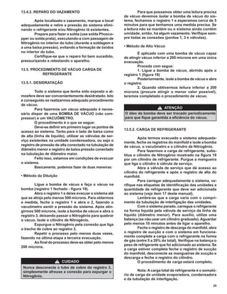 13.4.2. REPARO DO VAZAMENTO                                         Para que possamos obter uma leitura precisa
                                                           de vácuo devemos isolar a bomba de vácuo do sis-
        Após localizado o vazamento, marque o local        tema, fechamos o registro 1 e esperamos cerca de 5
adequadamente e retire a pressão do sistema elimi-         minutos para que tenhamos uma medida precisa. Se
nando o refrigerante e/ou Nitrogênio lá existentes.        a leitura não se mantém ou o sistema ainda contém
        Prepare para fazer a solda (use solda Phosco-      umidade, então, há algum vazamento. Veriﬁque sem-
pper ou solda prata), executando-a com passagem de         pre todas as conexões (pontos 1, 3 e válvulas).
Nitrogênio no interior do tubo (durante a soldagem e
a uma baixa pressão), evitando a formação de óxidos        • Método de Alto Vácuo
no interior do tubo.                                               É aplicado com uma bomba de vácuo capaz
        Certiﬁque-se que o reparo foi bem sucedido,        de atingir vácuo inferior a 200 mícrons em uma única
pressurizando e retestando o aparelho.                     evacuação.
                                                                   Proceda com segue:
13.5. PROCEDIMENTO DE VÁCUO CARGA DE                               1. Ligue a bomba de vácuo, abrindo após o
           REFRIGERANTE                                    registro 1 (ﬁgura 19)
                                                                   Posteriormente, isole a bomba de vácuo e abra
13.5.1. DESIDRATAÇÃO                                       o registro.
                                                                   2. Quando obtivermos leitura inferior a 200
        Todo o sistema que tenha sido exposto a at-        mícrons (procure atingir o menor valor possível),
mosfera deve ser convenientemente desidratado. Isto        teremos completado o procedimento de vácuo.
é conseguido se realizarmos adequado procedimento
de vácuo.
        Para fazermos um vácuo adequado é neces-                             ! ATENÇÃO
sário dispor de uma BOMBA DE VÁCUO (não com-               O óleo da bomba deve ser trocado periodicamente
pressor) e um VACUÔMETRO.                                  para que ﬁque garantida a eﬁciência do vácuo.
        O procedimento é o que se segue:
        Deve-se deﬁnir em primeiro lugar os pontos de
                                                           13.5.2. CARGA DE REFRIGERANTE
acesso ao sistema. Tanto para o lado de baixa como
de alta (linha de líquido), utilizar as válvulas de ser-
                                                                   Após termos evacuado o sistema adequada-
viço existentes na unidade condensadora, ou seja o
                                                           mente, feche os registros do manifold e isole a bomba
registro de pressão de alta conectado na tubulação de      de vácuo, o vacuômetro e o cilindro de Nitrogênio.
diâmetro menor e registro de baixa pressão conectado               Para fazermos a carga de refrigerante, subs-
na tubulação de diâmetro maior.                            titua o cilindro de Nitrogênio mostrado na ﬁgura 19
        Feito isso, estamos em condições de evacuar        por um cilindro de refrigerante. Purgue a mangueira
o sistema.                                                 que liga o cilindro à válvula de serviço.
        Basicamente, podemos fazer de duas maneiras:               Abra a válvula de serviço que dá acesso ao
                                                           cilindro do refrigerante e após o registro de alta do
• Método da Diluição                                       manifold.
                                                                   Para carregar adequadamente o sistema, ve-
        Ligue a bomba de vácuo e faça o vácuo na           riﬁque nas etiquetas de identiﬁcação das unidades a
bomba (registro 1 fechado - ﬁgura 19).                     quantidade de refrigerante que deve ser adicionada
        Abra o registro 1 e deixe evacuar o sistema até    ao sistema (veja item 17 deste manual).
que se atinja pelo menos 500 mícrons. Para obtermos                Lembre-se que a carga varia com o compri-
a medida, feche o registro 1 e abra o 2, fazendo o         mento da tubulação de interligação das unidades.
vacuômetro sentir a pressão do sistema. Após atin-                 Com o sistema parado, carregue o refrigerante
girmos 500 mícrons, isole a bomba de vácuo e abra o        na forma líquida pela válvula de serviço da linha de
registro 3, deixando passar o Nitrogênio para quebrar      líquido (diâmetro menor). Para auxílio, utilize uma
o vácuo. Isole o cilindro de Nitrogênio.                   balança (se não usar um cilindro graduado). Aguardar
        Expurgue o Nitrogênio pela conexão que liga        pelo menos 10 minutos antes de ligar o aparelho.
o trecho de cobre ao registro 3.                                   Feche o registro de descarga do manifold. abra
        Repetir o processo pelo menos duas vezes,          o registro de sucção e com o sistema em funciona-
fazendo na última etapa a terceira evacuação.              mento complete a carga com o refrigerante na forma
        Ao ﬁnal do processo deve-se obter pelo menos       de gás (entre 5 a 20% do total). Veriﬁque na balança o
                                                           peso de refrigerante que foi adicionado ao sistema. Se
200 mícrons.
                                                           a carga estiver completa feche o registro de sucção
                                                           do manifold, desconecte as mangueiras de sucção e
                                                           descarga e feche o registro do cilindro.
                     !   CUIDADO                                   O procedimento de carga estará completo.
 Nunca desconecte o tubo de cobre do registro 3,
 simplesmente afrouxe a conexão para expurgar o                    Nota: A carga total de refrigerante é o somató-
 Nitrogênio.                                               rio de carga da unidade evaporadora, condensadora
                                                           e da tubulação de interligação.
                                                                                                                29
 