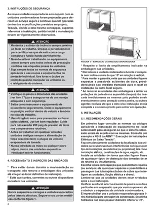 3. INSTRUÇÕES DE SEGURANÇA

As novas unidades evaporadoras em conjunto com as
unidades condensadoras foram projetadas para ofe-
recer um serviço seguro e conﬁável quando operadas
dentro das especiﬁcações previstas em projeto.
Todavia, devido a esta mesma concepção, aspectos
referentes a instalação, partida inicial e manutenção
devem ser rigorosamente observados.

                         ! ATENÇÃO
    * Mantenha o extintor de incêncio sempre próximo
       ao local de trabalho. Cheque-o periodicamente
       para certiﬁcar-se que ele está com a carga
       completa e funcio-nando perfeitamente.
    * Quando estiver trabalhando no equipamento
                                                        FIGURA 1 - MANUSEIO DA UNIDADE EVAPORADORA
       atente sempre para todos avisos de precaução
       contidos nas etiquetas presas às unidades.       * Respeite o limite de empilhamento indicado na
    * Siga sempre todas as normas de segurança          embalagem das unidades.
      aplicáveis e use roupas e equipamentos de         * Não balance a unidade condensadora durante o transpor-
      proteção individual. Use luvas e óculos de        te nem incline-a mais do que 15O em relação à vertical.
                                                        * Para manter a garantia, evite que as unidades ﬁquem
      proteção quando manipular as unidades ou
                                                        expostas a possíveis acidentes de obra, provi-
      o refrigerante do sistema.
                                                        denciando seu imediato translado para o local de
                                                        instalação ou outro local seguro.
                      !   ATENÇÃO                       * Ao remover as unidades das embalagens e retirar as
    * Veriﬁque os pesos e dimensões das unidades        proteções de poliestireno expandido (isopor) não des-
      (ver item 17) para assegurar-se de um manejo      carte imediatamente os mesmos pois poderão servir
      adequado e com segurança.                         eventualmente como proteção contra poeira, ou outros
    * Saiba como manusear o equipamento de              agentes nocivos até que a obra e/ou instalação esteja
      oxiacetileno seguramente. Deixe o equipamento     completa e o sistema pronto para entrar em operação.
      na posição vertical dentro do veículo e também
                                                        5. INSTALAÇÃO
      no local de trabalho.
    * Use nitrogênio seco para pressurizar e checar     5.1. RECOMENDAÇÕES GERAIS
      todos sistema. Use um bom regulador. Cuide
                                                        Em primeiro lugar consulte as normas ou códigos
      para não exceder 200 psig de pressão de teste
                                                        aplicáveis a instalação do equipamento no local
      nos compressores rotativos.
                                                        selecionado para assegurar-se que o sistema ideali-
    * Antes de trabalhar em qualquer uma das            zado estará de acordo com as mesmas. Consulte por
      unidades desligue sempre a alimentação de         exemplo a NB-3 da ABNT “ Execução de Instalações
      força desconectanto o plugue da unidade           Elétricas de Baixa Tensão”.
      evaporadora da tomada.                            Faça um planejamento cuidadoso da localização das uni-
    * Nunca introduza as mãos ou qualquer outro         dades para evitar eventuais interferências com quaisquer
       objeto dentro das unidades enquanto o            tipo de instalações já existentes (ou projetadas), tais como
       ventilador estiver funcionando.                  instalação elétrica, canalizações de água, esgoto, etc.
                                                        Instale as unidades de forma que elas ﬁquem livres
                                                        de quaisquer tipos de obstrução das tomadas de ar
4. RECEBIMENTO E INSPEÇÃO DAS UNIDADES                  de retorno ou insuﬂamento.
                                                        Escolha locais com espaços que possibilitam reparos
* Para evitar danos durante a movimentação ou           (ou serviços) de quaisquer espécies e possibilitem a
transporte, não remova a embalagem das unidades         passagem das tubulações (tubos de cobre que inter-
até chegar ao local deﬁnitivo de instalação.            ligam as unidades, ﬁação elétrica e dreno).
* Evite que cordas, correntes ou outros dispositivos    Lembre-se que as unidades devem estar niveladas
encostem nas unidades.                                  após a sua instalação.
                                                        Veriﬁcar se o local externo é isento de poeira ou outras
                      !   ATENÇÃO                       partículas em suspensão que por ventura possam vir
                                                        a obstruir a serpentina da unidade condensadora.
Nunca suspenda ou carregue a unidade evaporadora
                                                        É imprescindível que a unidade evaporadora possua li-
pelas laterais plásticas. Segure-a nas partes metáli-   nha hidráulica para drenagem do condensado. Esta linha
cas conforme ﬁgura 1.                                   hidráulica não deve possuir diâmetro inferior a 1/2”.
4
 