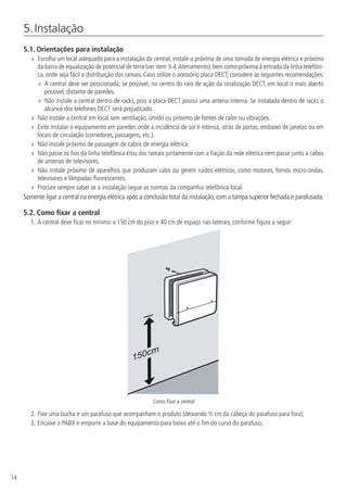 14
5. Instalação
5.1.  Orientações para instalação
»» Escolha um local adequado para a instalação da central, instale-a próxima de uma tomada de energia elétrica e próxima
da barra de equalização de potencial de terra (ver item 5.4.Aterramento), bem como próxima à entrada da linha telefôni-
ca, onde seja fácil a distribuição dos ramais. Caso utilize o acessório placa DECT, considere as seguintes recomendações:
»» A central deve ser posicionada, se possível, no centro do raio de ação da sinalização DECT, em local o mais aberto
possível, distante de paredes.
»» Não instale a central dentro de racks, pois a placa DECT possui uma antena interna. Se instalada dentro de racks o
alcance dos telefones DECT será prejudicado.
»» Não instale a central em local sem ventilação, úmido ou próximo de fontes de calor ou vibrações.
»» Evite instalar o equipamento em paredes onde a incidência de sol é intensa, atrás de portas, embaixo de janelas ou em
locais de circulação (corredores, passagens, etc.).
»» Não instale próximo de passagem de cabos de energia elétrica.
»» Não passe os fios da linha telefônica e/ou dos ramais juntamente com a fiação da rede elétrica nem passe junto a cabos
de antenas de televisores.
»» Não instale próximo de aparelhos que produzam calor ou gerem ruídos elétricos, como motores, fornos micro-ondas,
televisores e lâmpadas fluorescentes.
»» Procure sempre saber se a instalação segue as normas da companhia telefônica local.
Somente ligar a central na energia elétrica após a conclusão total da instalação, com a tampa superior fechada e parafusada.
5.2.  Como fixar a central
1.	A central deve ficar no mínimo a 150 cm do piso e 40 cm de espaço nas laterais, conforme figura a seguir:
150cm
Como fixar a central
2.	Fixe uma bucha e um parafuso que acompanham o produto (deixando ½ cm da cabeça do parafuso para fora);
3.	Encaixe o PABX e empurre a base do equipamento para baixo até o fim do curso do parafuso;
 