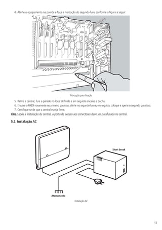 15
4.	Alinhe o equipamento na parede e faça a marcação do segundo furo, conforme a figura a seguir:
Marcação para fixação
5.	Retire a central, fure a parede no local definido e em seguida encaixe a bucha;
6.	Encaixe o PABX novamente no primeiro parafuso, alinhe no segundo furo e, em seguida, coloque e aperte o segundo parafuso;
7.	Certifique-se de que a central esteja firme.
Obs.: após a instalação da central, a porta de acesso aos conectores deve ser parafusada na central.
5.3.  Instalação AC
Aterramento
Short break
Instalação AC
 