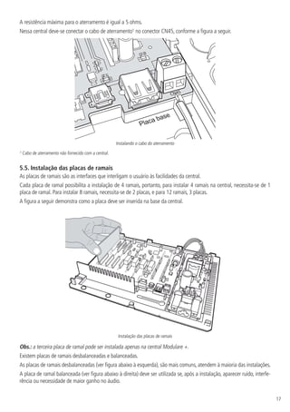 17
A resistência máxima para o aterramento é igual a 5 ohms.
Nessa central deve-se conectar o cabo de aterramento¹ no conector CN45, conforme a figura a seguir.
Placa base
CN45
Instalando o cabo do aterramento
¹ Cabo de aterramento não fornecido com a central.
5.5.  Instalação das placas de ramais
As placas de ramais são as interfaces que interligam o usuário às facilidades da central.
Cada placa de ramal possibilita a instalação de 4 ramais, portanto, para instalar 4 ramais na central, necessita-se de 1
placa de ramal. Para instalar 8 ramais, necessita-se de 2 placas, e para 12 ramais, 3 placas.
A figura a seguir demonstra como a placa deve ser inserida na base da central.
Instalação das placas de ramais
Obs.: a terceira placa de ramal pode ser instalada apenas na central Modulare +.
Existem placas de ramais desbalanceadas e balanceadas.
As placas de ramais desbalanceadas (ver figura abaixo à esquerda), são mais comuns, atendem à maioria das instalações.
A placa de ramal balanceada (ver figura abaixo à direita) deve ser utilizada se, após a instalação, aparecer ruído, interfe-
rência ou necessidade de maior ganho no áudio.
 