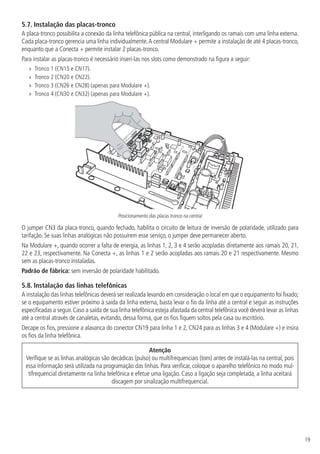 19
5.7.  Instalação das placas-tronco
A placa-tronco possibilita a conexão da linha telefônica pública na central, interligando os ramais com uma linha externa.
Cada placa-tronco gerencia uma linha individualmente.A central Modulare + permite a instalação de até 4 placas-tronco,
enquanto que a Conecta + permite instalar 2 placas-tronco.
Para instalar as placas-tronco é necessário inseri-las nos slots como demonstrado na figura a seguir:
»» Tronco 1 (CN15 e CN17).
»» Tronco 2 (CN20 e CN22).
»» Tronco 3 (CN26 e CN28) (apenas para Modulare +).
»» Tronco 4 (CN30 e CN32) (apenas para Modulare +).
Posicionamento das placas tronco na central
O jumper CN3 da placa-tronco, quando fechado, habilita o circuito de leitura de inversão de polaridade, utilizado para
tarifação. Se suas linhas analógicas não possuírem esse serviço, o jumper deve permanecer aberto.
Na Modulare +, quando ocorrer a falta de energia, as linhas 1, 2, 3 e 4 serão acopladas diretamente aos ramais 20, 21,
22 e 23, respectivamente. Na Conecta +, as linhas 1 e 2 serão acopladas aos ramais 20 e 21 respectivamente. Mesmo
sem as placas-tronco instaladas.
Padrão de fábrica: sem inversão de polaridade habilitado.
5.8.  Instalação das linhas telefônicas
A instalação das linhas telefônicas deverá ser realizada levando em consideração o local em que o equipamento foi fixado;
se o equipamento estiver próximo à saída da linha externa, basta levar o fio da linha até a central e seguir as instruções
especificadas a seguir.Caso a saída de sua linha telefônica esteja afastada da central telefônica você deverá levar as linhas
até a central através de canaletas, evitando, dessa forma, que os fios fiquem soltos pela casa ou escritório.
Decape os fios, pressione a alavanca do conector CN19 para linha 1 e 2, CN24 para as linhas 3 e 4 (Modulare +) e insira
os fios da linha telefônica.
Atenção
Verifique se as linhas analógicas são decádicas (pulso) ou multifrequenciais (tom) antes de instalá-las na central, pois
essa informação será utilizada na programação das linhas. Para verificar, coloque o aparelho telefônico no modo mul-
tifrequencial diretamente na linha telefônica e efetue uma ligação. Caso a ligação seja completada, a linha aceitará
discagem por sinalização multifrequencial.
 