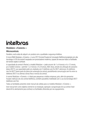 Modulare +/Conecta +
Microcentrais
Parabéns, você acaba de adquirir um produto com a qualidade e segurança Intelbras.
O micro-PABX Modulare +/Conecta + é uma CPCT (Central Privada de ComutaçãoTelefônica) projetada com alta
tecnologia.A CPU da central é equipada com processadores modernos,capazes de executar todas as facilidades
de maneira rápida e confiável.
A capacidade da central é flexível, o modelo Modulare + pode assumir de 1 a 4 troncos e 4 a 12 ramais,
já o modelo Conecta + permite 1 a 2 troncos e 4 a 8 ramais.Além disso, através da utilização de acessório
(placa DECT), sua capacidade pode ser ampliada com 5 telefones sem fio DECT adicionais. Os telefones
sem fio DECT fazem parte do plano de numeração da central, possibilitando comunicação sem fio entre os
telefones DECT e os demais ramais fixos e troncos da central.
A central Modulare +/Conecta + é ideal para pequenas e médias empresas, pois, além de apresentar
funções habituais de uma central telefônica, também possibilita mobilidade com o uso da tecnologia DECT
(telefones sem fio).
Todas as facilidades presentes neste manual são válidas para os modelos Modulare +/Conecta +.
Este manual tem como objetivo orientá-lo na instalação, operação e programação de sua central.Você
deverá lê-lo atentamente para conhecer as facilidades oferecidas por seu equipamento.
 