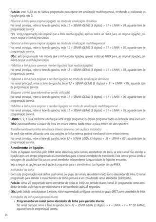 26
Padrão: este PABX sai de fábrica programado para operar em sinalização multifrequencial, recebendo e realizando as
ligações pela rota 0.
Priorizar a linha para originar ligações no modo de sinalização decádica
No ramal principal, retire o fone do gancho, tecle 12 + SENHA GERAL (3 dígitos) + 31 + LINHA + 01, aguarde tom de
programação correta.
Obs.: esta programação não impede que a linha receba ligações, apenas indica ao PABX para, ao originar ligações, pri-
meiro ocupar as linhas priorizadas.
Priorizar a linha para originar ligações no modo de sinalização multifrequencial
No ramal principal, retire o fone do gancho, tecle 12 + SENHA GERAL (3 dígitos) + 31 + LINHA + 02, aguarde tom de
programação correta.
Obs.: esta programação não impede que a linha receba ligações, apenas indica ao PABX para, ao originar ligações, pri-
meiro ocupar as linhas priorizadas.
Habilitar a linha para somente receber ligações (não realiza ligações)
No ramal principal, retire o fone do gancho, tecle 12 + SENHA GERAL (3 dígitos) + 31 + LINHA + 03, aguarde tom de
programação correta.
Habilitar a linha para originar e receber ligações no modo de sinalização decádica
No ramal principal, retire o fone do gancho, tecle 12 + SENHA GERAL (3 dígitos) + 31 + LINHA + 04, aguarde tom
de programação correta.
Bloquear a linha (que não estiver sendo utilizada)
No ramal principal, retire o fone do gancho, tecle 12 + SENHA GERAL (3 dígitos) + 31 + LINHA + 00, aguarde tom de
programação correta.
Habilitar a linha para originar e receber ligações no modo de sinalização multifrequencial
No ramal principal, retire o fone do gancho, tecle 12 + SENHA GERAL (3 dígitos) + 31 + LINHA + 05, aguarde tom de
programação correta.
LINHA: 1, 2, 3 ou 4, conforme a linha que você deseja programar, ou 9 para programar todas as linhas de uma única vez.
Obs.: para transformar o enlace da linha em enlace interno, basta retirar a placa tronco do slot específico.
Transformando uma linha em enlace interno (mesmo com a placa instalada)
Se você não estiver utilizando uma das posições de linha externa, poderá transformá-la em enlace interno.
No ramal principal, retire o fone do gancho, tecle 12 + SENHA GERAL (3 dígitos) + 31 + LINHA + 09 , aguarde tom de
programação correta.
Atendimento de ligações
Todas as ligações recebidas pelo PABX serão atendidas pelos ramais atendedores da linha; se este ramal não atender a
ligação após um tempo programado ela transbordará para o ramal atendedor de transbordo. Esta central possui ainda a
vantagem de possibilitar fila para o ramal atendedor independente da quantidade de ligações entrantes.
Veja a seguir as opções que você poderá programar para o atendimento das ligações de seu PABX.
Atendedor da linha
Com esta programação você define qual ramal, ou grupo de ramais, será determinado como atendedor da linha. O ramal
programado para atender o maior número de linhas passará a ser considerado ramal atendedor (telefonista).
Padrão: ramal 20 programado como atendedor de todas as linhas no período diurno, ramal 21 programado como aten-
dedor de todas as linhas no período noturno e de transbordo após 35 segundos.
Obs.: pelo fato da central possuir 2 enlaces,não é recomendado configurar um ramal ou grupo DECT como atendedor de linha.
Atendedor da linha para período diurno
»» Programando um ramal como atendedor da linha para período diurno
No ramal principal, retire o fone do gancho, tecle 12 + SENHA GERAL (3 dígitos) + 4 + LINHA + 1 + N° DO RAMAL,
aguarde tom de programação correta.
 