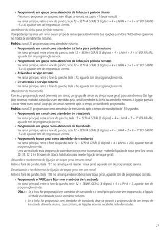 27
»» Programando um grupo como atendedor da linha para período diurno
(Veja como programar um grupo no item Grupo de ramais, na página 41 deste manual)
No ramal principal, retire o fone do gancho, tecle 12 + SENHA GERAL (3 dígitos) + 4 + LINHA + 1 + 6 + N° DO GRUPO
(1 a 4), aguarde tom de programação correta.
Atendedor da linha para período noturno
Você poderá programar um ramal ou um grupo de ramais para atendimento das ligações quando o PABX estiver operando
no modo de atendimento noturno.
Padrão: ramal 21 programado como atendedor noturno.
»» Programando um ramal como atendedor da linha para período noturno
No ramal principal, retire o fone do gancho, tecle 12 + SENHA GERAL (3 dígitos) + 4 + LINHA + 3 + N° DO RAMAL,
aguarde tom de programação correta.
»» Programando um grupo como atendedor da linha para período noturno
No ramal principal, retire o fone do gancho, tecle 12 + SENHA GERAL (3 dígitos) + 4 + LINHA + 3 + 6 + N° DO GRUPO
(1 a 4), aguarde tom de programação correta.
»» Ativando o serviço noturno
No ramal principal, retire o fone do gancho, tecle 113, aguarde tom de programação correta.
»» Desativando o serviço noturno
No ramal principal, retire o fone do gancho, tecle 114, aguarde tom de programação correta.
Atendedor de transbordo
Com esta programação você determina um ramal, um grupo de ramais ou ainda toque geral, para atendimento das liga-
ções externas recebidas caso não sejam atendidas pelo ramal atendedor da linha ou atendedor noturno.A ligação passará
a tocar neste outro ramal ou grupo de ramais somente após o tempo de transbordo programado.
Padrão: ramal 21 programado como atendedor de transbordo após o tempo de transbordo de 35 segundos.
»» Programando um ramal como atendedor de transbordo
No ramal principal, retire o fone do gancho, tecle 12 + SENHA GERAL (3 dígitos) + 4 + LINHA + 2 + Nº DO RAMAL,
aguarde tom de programação correta.
»» Programando um grupo como atendedor de transbordo
No ramal principal, retire o fone do gancho, tecle 12 + SENHA GERAL (3 dígitos) + 4 + LINHA + 2 + 6 + Nº DO GRUPO
(1 a 4), aguarde tom de programação correta.
»» Programando toque geral como atendedor de transbordo
No ramal principal, retire o fone do gancho, tecle 12 + SENHA GERAL (3 dígitos) + 4 + LINHA + 260, aguarde tom de
programação correta.
Uma vez realizada esta programação você deverá programar os ramais que receberão ligação de toque geral (os ramais
20, 21, 22, 23 e 24 saem de fábrica habilitados para receber ligação de toque geral).
Ativando o recebimento de ligação de toque geral em um ramal
Retire o fone do gancho, tecle 181, no ramal que irá receber toque geral, aguarde tom de programação correta.
Desativando o recebimento de ligação de toque geral em um ramal
Retire o fone do gancho, tecle 180, no ramal que não receberá mais toque geral, aguarde tom de programação correta.
»» Programando o PABX para ficar sem atendedor de transbordo
No ramal principal, retire o fone do gancho, tecle 12 + SENHA GERAL (3 dígitos) + 4 + LINHA + 2, aguarde tom de
programação correta.
Obs.: » Se a linha for programada sem atendedor de transbordo e o ramal principal estiver em programação, a ligação
recebida será desviada para o atendedor noturno.
»» Se a linha for programada sem atendedor de transbordo deve-se garantir a programação de um tempo de
transbordo diferente de zero, caso contrário, as ligações externas recebidas serão derrubadas.
 